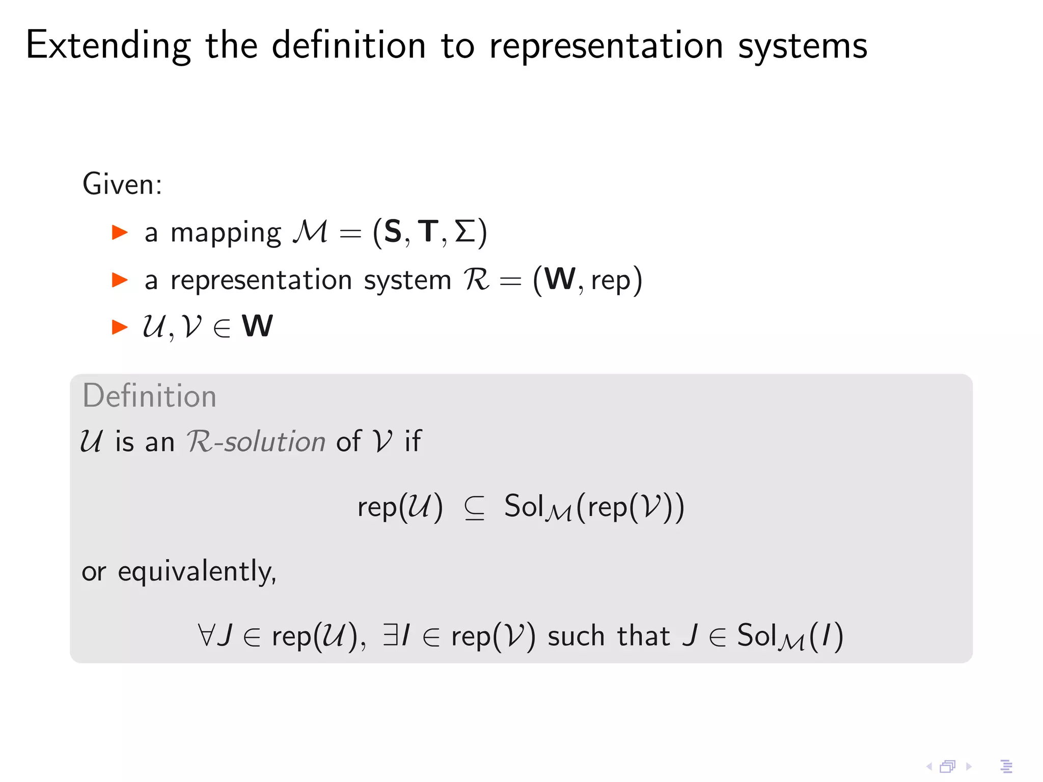 Extending the deﬁnition to representation systems


   Given:
     ◮   a mapping M = (S, T, Σ)
     ◮   a representation system R = (W, rep)
     ◮   U, V ∈ W

   Deﬁnition
   U is an R-solution of V if

                        rep(U) ⊆ SolM (rep(V))

   or equivalently,

            ∀J ∈ rep(U), ∃I ∈ rep(V) such that J ∈ SolM (I )
 