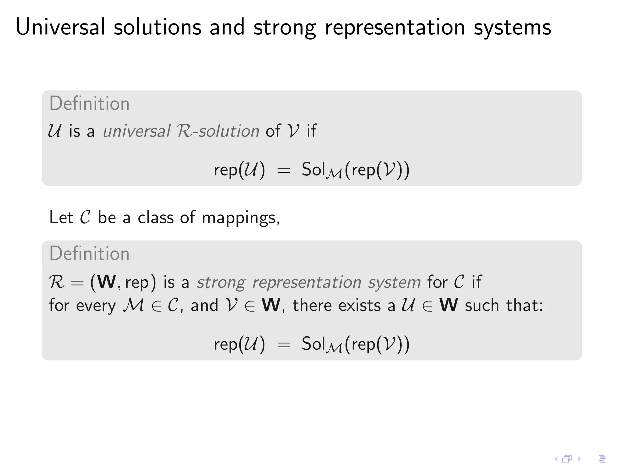 Universal solutions and strong representation systems


   Deﬁnition
   U is a universal R-solution of V if

                        rep(U) = SolM (rep(V))

   Let C be a class of mappings,
   Deﬁnition
   R = (W, rep) is a strong representation system for C if
   for every M ∈ C, and V ∈ W, there exists a U ∈ W such that:

                        rep(U) = SolM (rep(V))
 