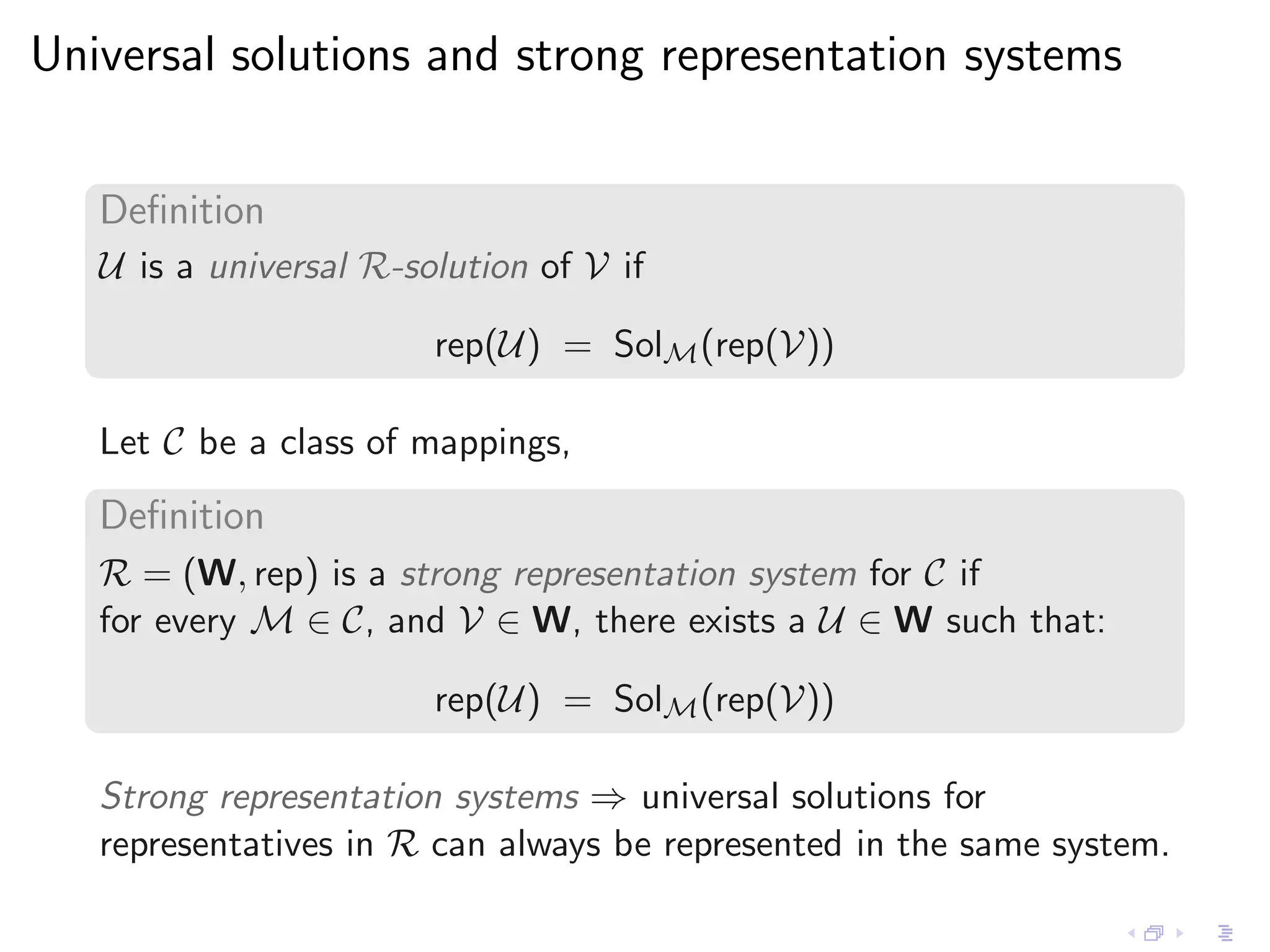 Universal solutions and strong representation systems


   Deﬁnition
   U is a universal R-solution of V if

                        rep(U) = SolM (rep(V))

   Let C be a class of mappings,
   Deﬁnition
   R = (W, rep) is a strong representation system for C if
   for every M ∈ C, and V ∈ W, there exists a U ∈ W such that:

                        rep(U) = SolM (rep(V))

   Strong representation systems ⇒ universal solutions for
   representatives in R can always be represented in the same system.
 