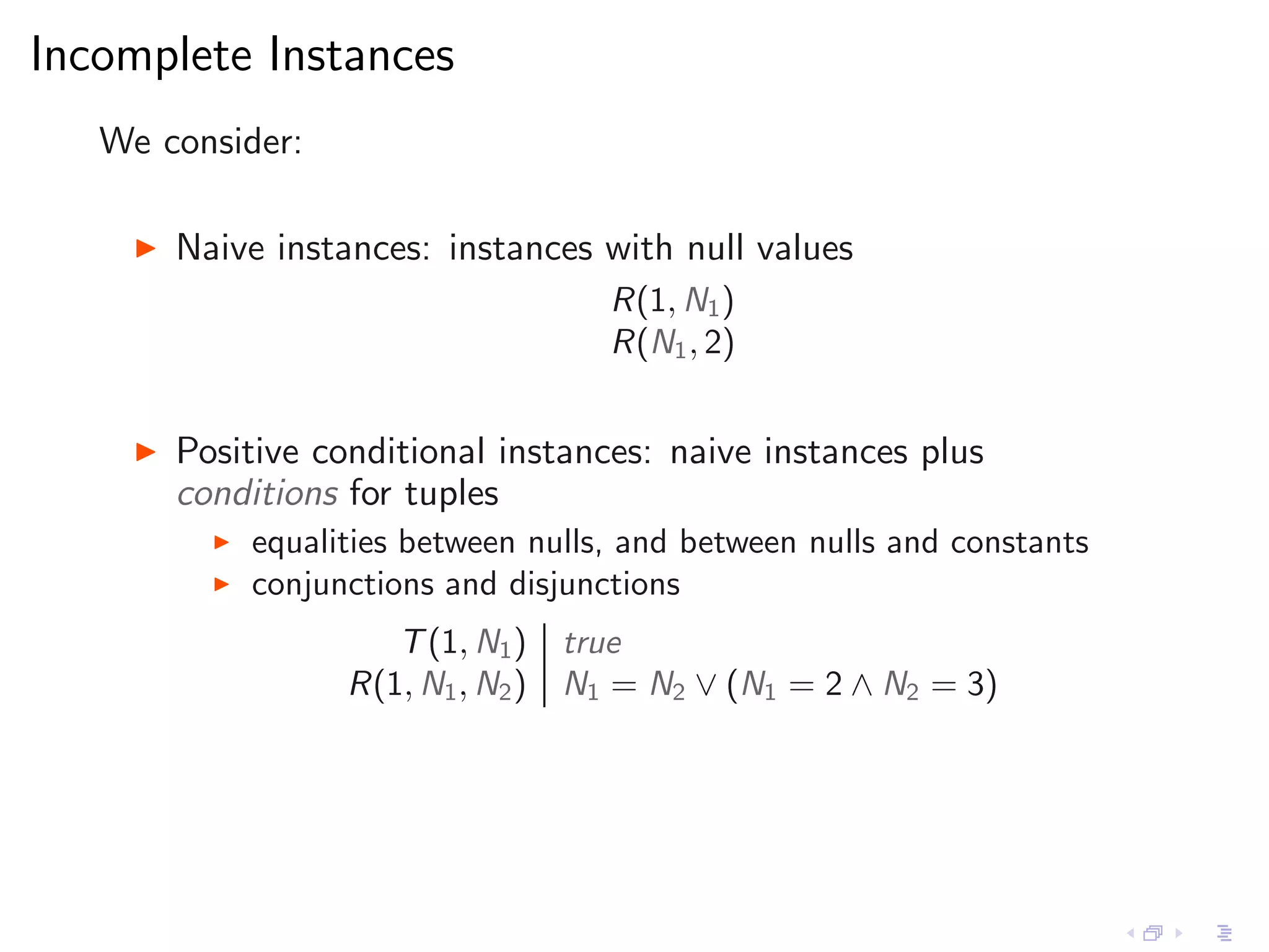 Incomplete Instances
   We consider:

     ◮   Naive instances: instances with null values
                                        R(1, N1 )
                                        R(N1 , 2)


     ◮   Positive conditional instances: naive instances plus
         conditions for tuples
           ◮   equalities between nulls, and between nulls and constants
           ◮   conjunctions and disjunctions
                        T (1, N1 )    true
                     R(1, N1 , N2 )   N1 = N2 ∨ (N1 = 2 ∧ N2 = 3)
 