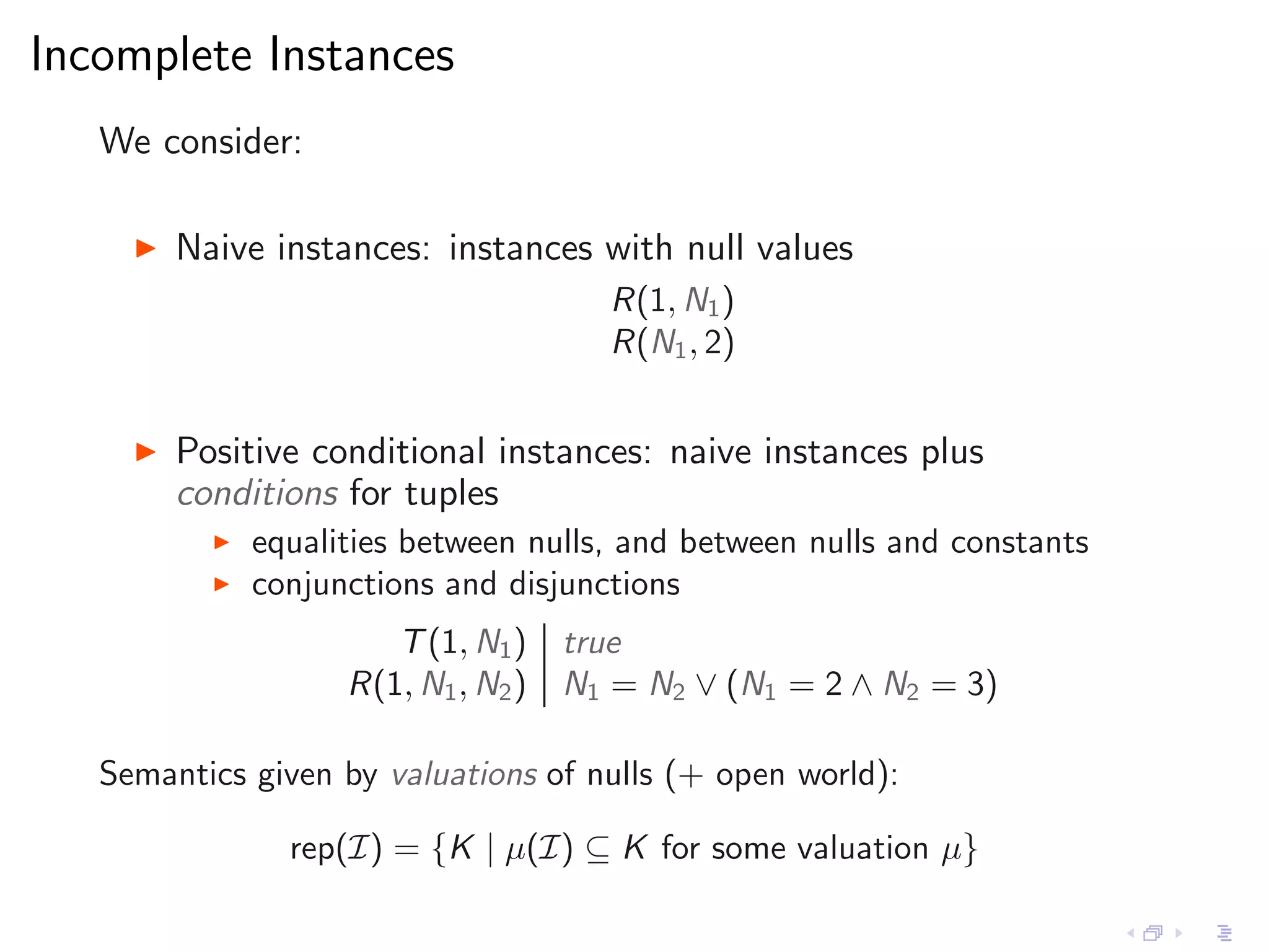 Incomplete Instances
   We consider:

     ◮   Naive instances: instances with null values
                                        R(1, N1 )
                                        R(N1 , 2)


     ◮   Positive conditional instances: naive instances plus
         conditions for tuples
           ◮   equalities between nulls, and between nulls and constants
           ◮   conjunctions and disjunctions
                        T (1, N1 )    true
                     R(1, N1 , N2 )   N1 = N2 ∨ (N1 = 2 ∧ N2 = 3)

   Semantics given by valuations of nulls (+ open world):

                 rep(I) = {K | µ(I) ⊆ K for some valuation µ}
 