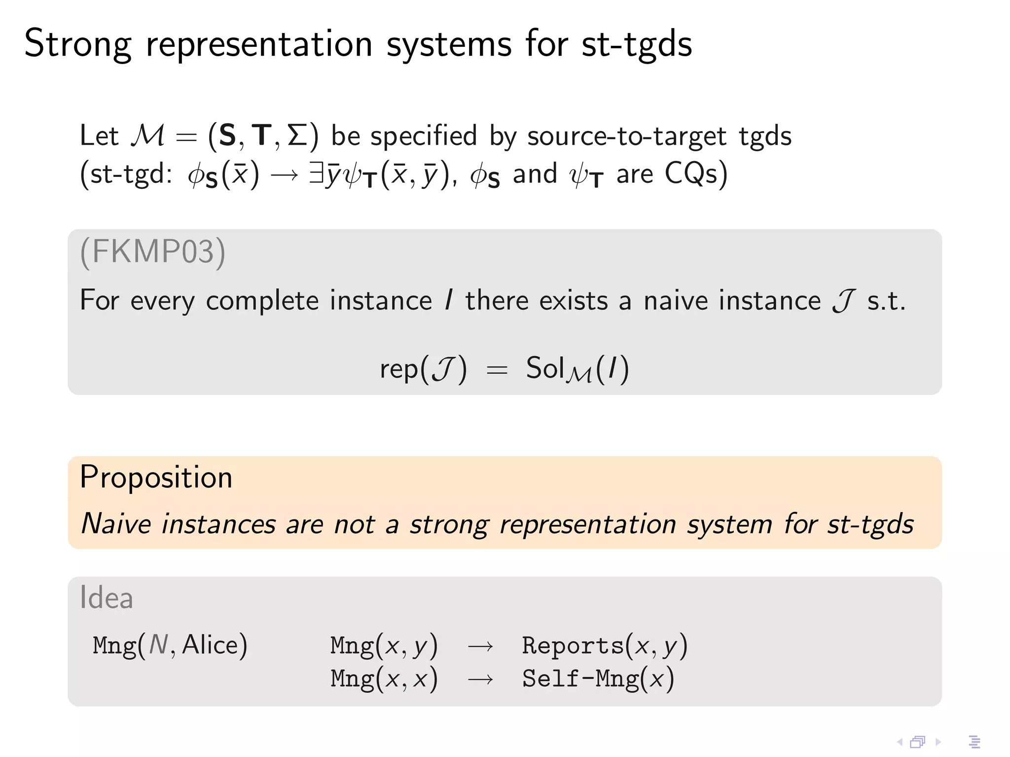 Strong representation systems for st-tgds

   Let M = (S, T, Σ) be speciﬁed by source-to-target tgds
   (st-tgd: φS (¯ ) → ∃¯ψT (¯ , y ), φS and ψT are CQs)
                x      y    x ¯

   (FKMP03)
   For every complete instance I there exists a naive instance J s.t.

                          rep(J ) = SolM (I )


   Proposition
   Naive instances are not a strong representation system for st-tgds

   Idea
    Mng(N, Alice)      Mng(x, y ) → Reports(x, y )
                       Mng(x, x) → Self-Mng(x)
 