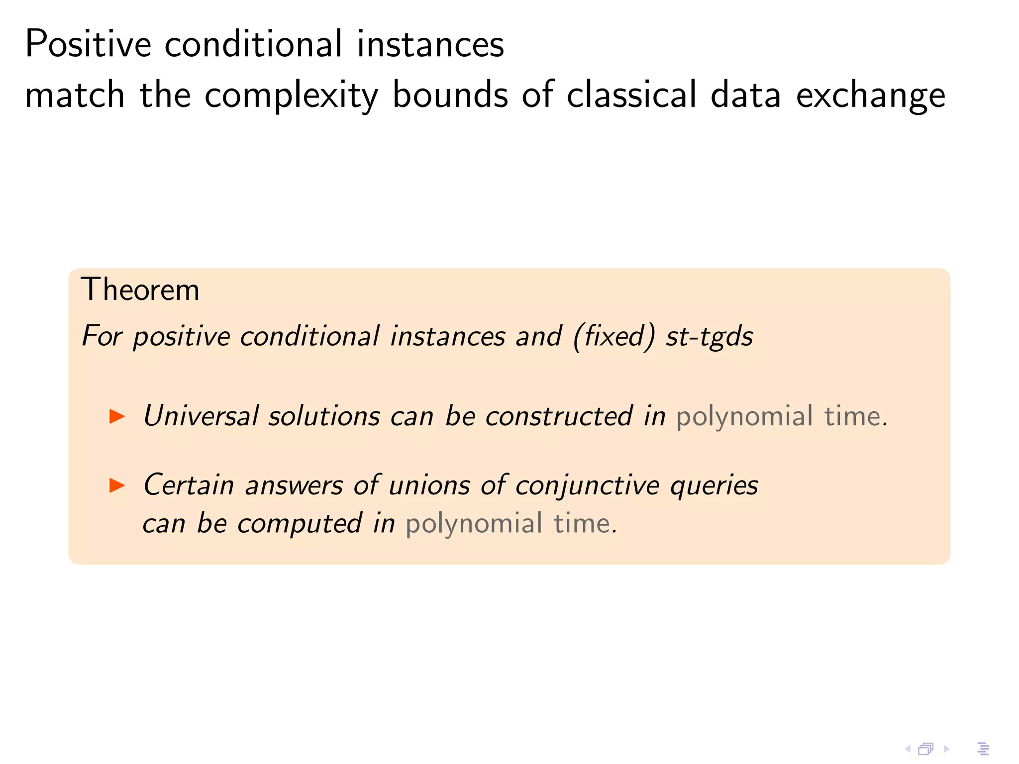 Positive conditional instances
match the complexity bounds of classical data exchange



   Theorem
   For positive conditional instances and (ﬁxed) st-tgds

     ◮   Universal solutions can be constructed in polynomial time.

     ◮   Certain answers of unions of conjunctive queries
         can be computed in polynomial time.
 