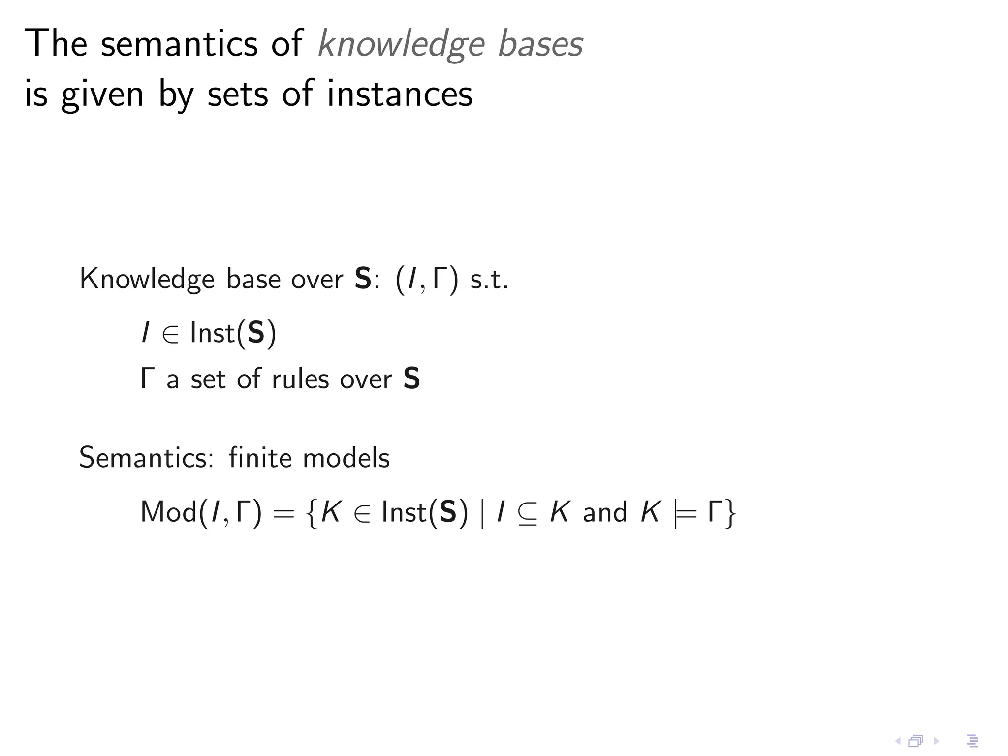 The semantics of knowledge bases
is given by sets of instances



   Knowledge base over S: (I , Γ) s.t.
       I ∈ Inst(S)
       Γ a set of rules over S

   Semantics: ﬁnite models
       Mod(I , Γ) = {K ∈ Inst(S) | I ⊆ K and K |= Γ}
 