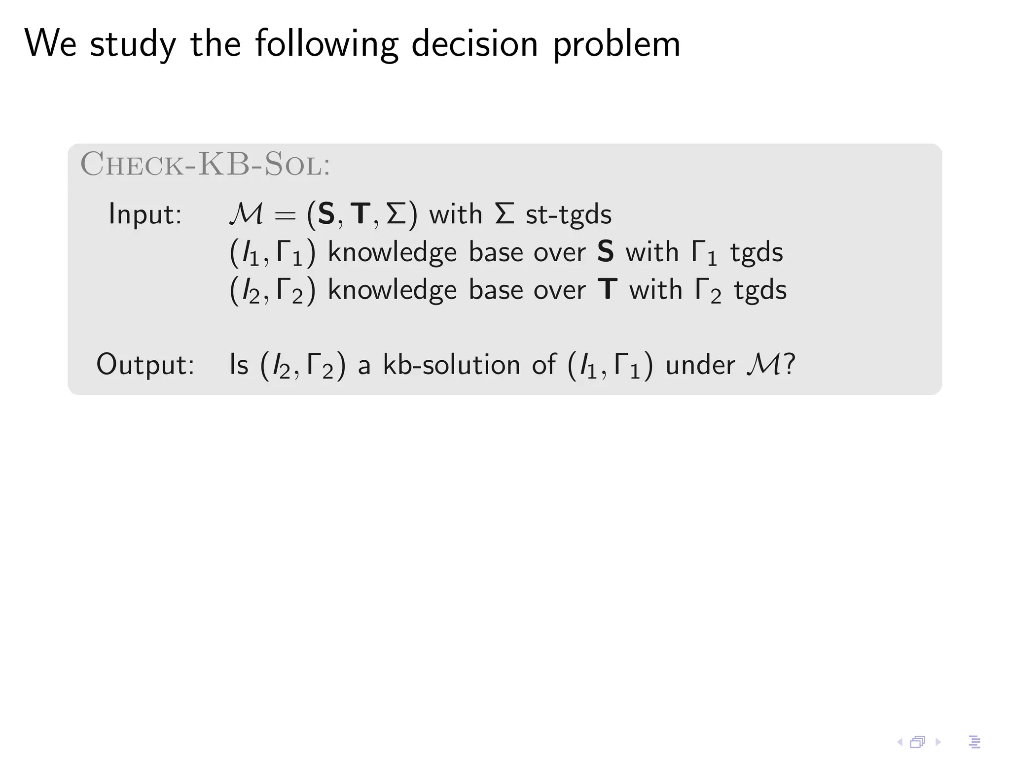 We study the following decision problem

   Check-KB-Sol:
    Input:    M = (S, T, Σ) with Σ st-tgds
              (I1 , Γ1 ) knowledge base over S with Γ1 tgds
              (I2 , Γ2 ) knowledge base over T with Γ2 tgds

    Output:   Is (I2 , Γ2 ) a kb-solution of (I1 , Γ1 ) under M?
 