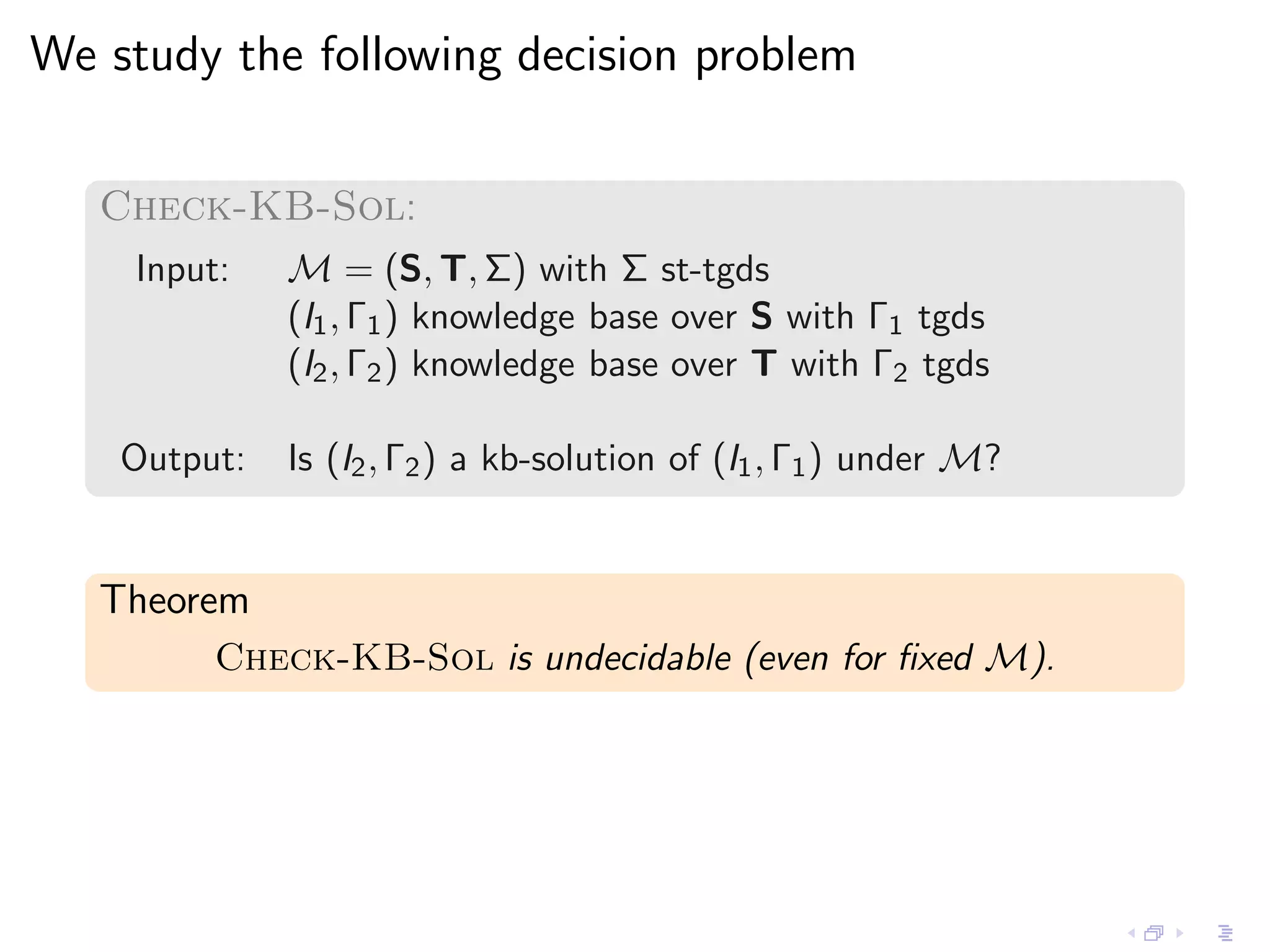 We study the following decision problem

   Check-KB-Sol:
    Input:    M = (S, T, Σ) with Σ st-tgds
              (I1 , Γ1 ) knowledge base over S with Γ1 tgds
              (I2 , Γ2 ) knowledge base over T with Γ2 tgds

    Output:   Is (I2 , Γ2 ) a kb-solution of (I1 , Γ1 ) under M?


   Theorem
         Check-KB-Sol is undecidable (even for ﬁxed M).
 