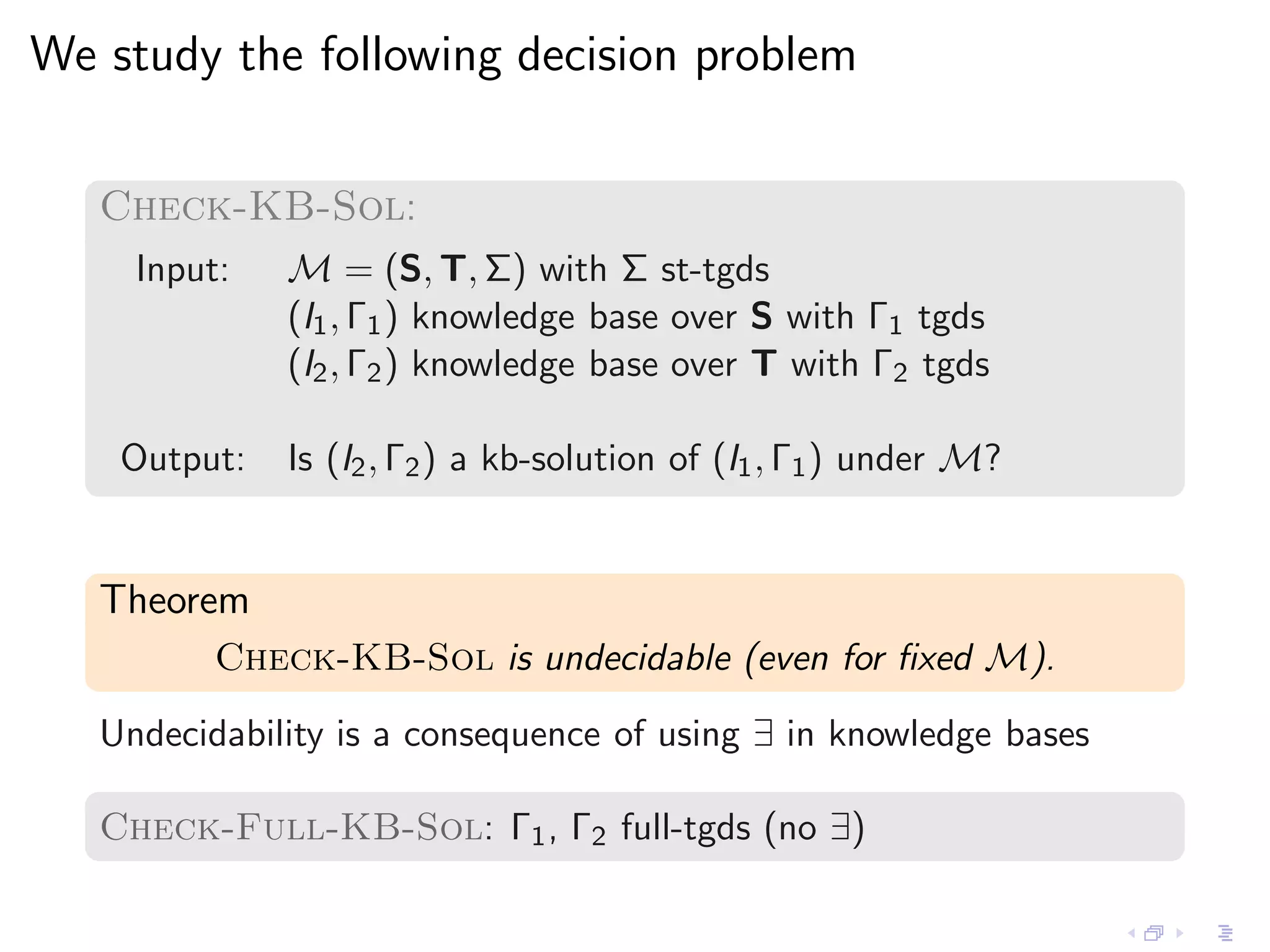 We study the following decision problem

   Check-KB-Sol:
     Input:   M = (S, T, Σ) with Σ st-tgds
              (I1 , Γ1 ) knowledge base over S with Γ1 tgds
              (I2 , Γ2 ) knowledge base over T with Γ2 tgds

    Output:   Is (I2 , Γ2 ) a kb-solution of (I1 , Γ1 ) under M?


   Theorem
          Check-KB-Sol is undecidable (even for ﬁxed M).
   Undecidability is a consequence of using ∃ in knowledge bases

   Check-Full-KB-Sol: Γ1 , Γ2 full-tgds (no ∃)
 