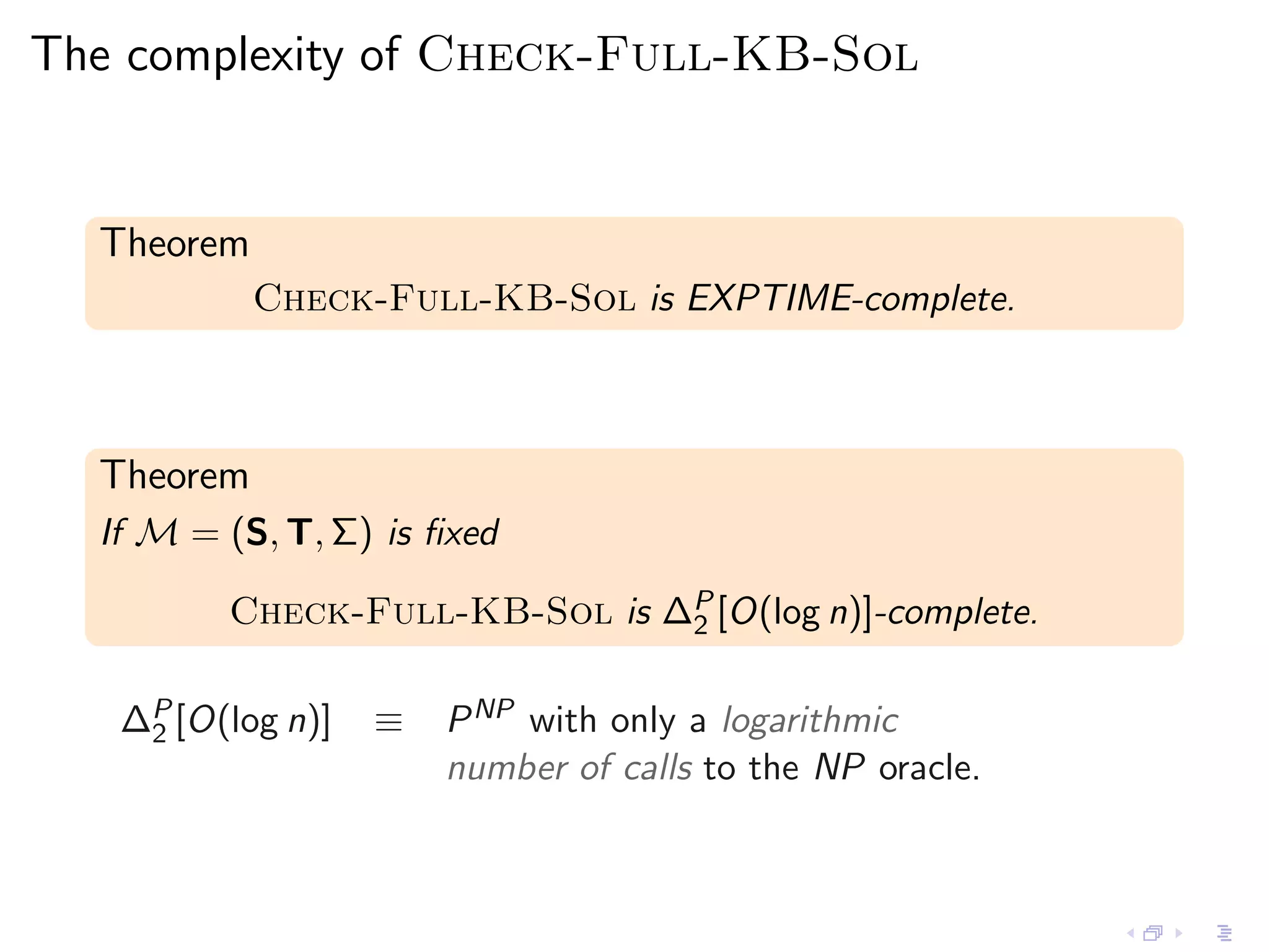 The complexity of Check-Full-KB-Sol


  Theorem
            Check-Full-KB-Sol is EXPTIME-complete.



  Theorem
  If M = (S, T, Σ) is ﬁxed

         Check-Full-KB-Sol is ∆P [O(log n)]-complete.
                               2


   ∆P [O(log n)]
    2              ≡   P NP with only a logarithmic
                       number of calls to the NP oracle.
 