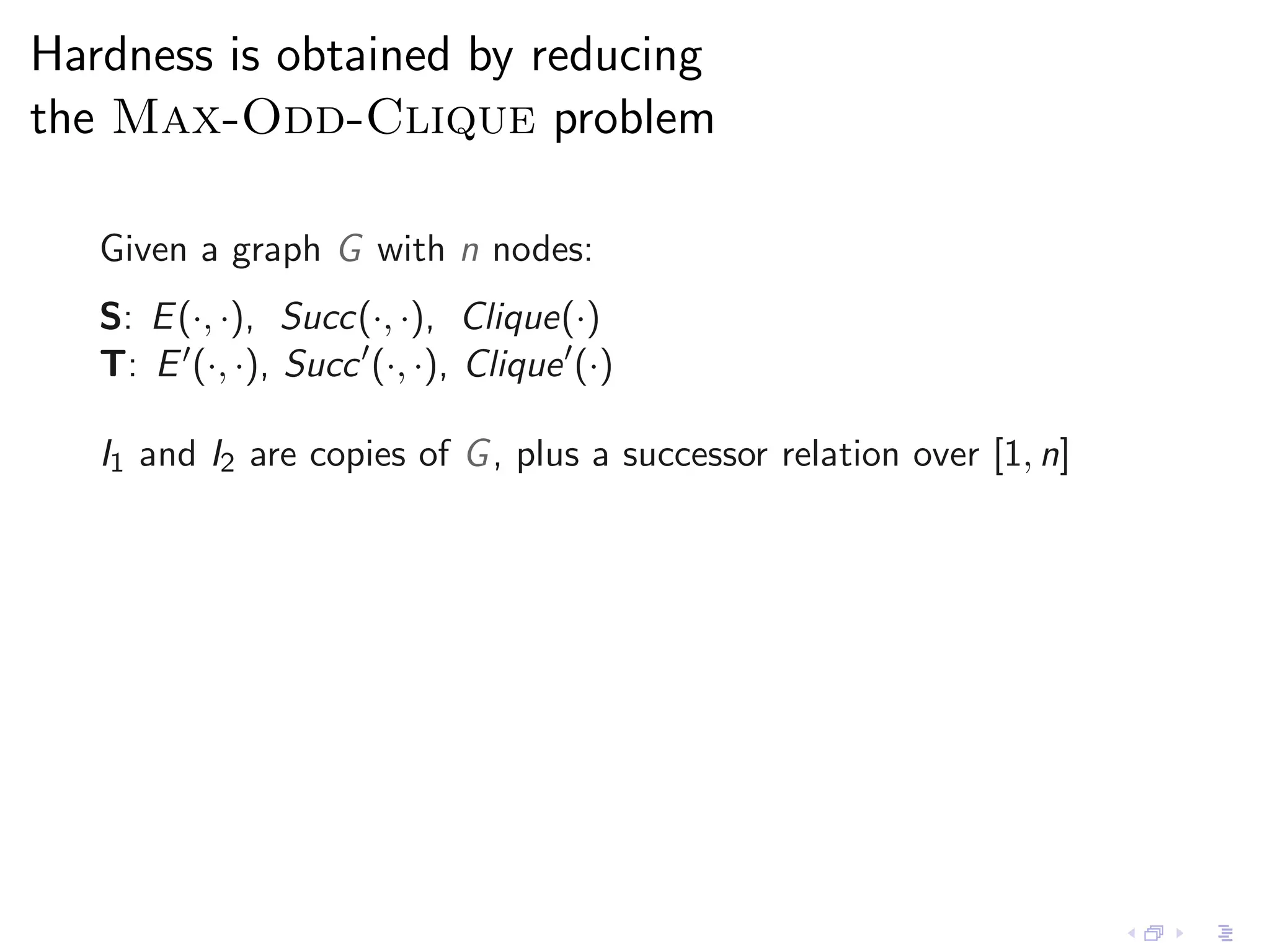 Hardness is obtained by reducing
the Max-Odd-Clique problem

   Given a graph G with n nodes:
   S: E (·, ·), Succ(·, ·), Clique(·)
   T: E ′ (·, ·), Succ ′ (·, ·), Clique ′ (·)

   I1 and I2 are copies of G , plus a successor relation over [1, n]
 