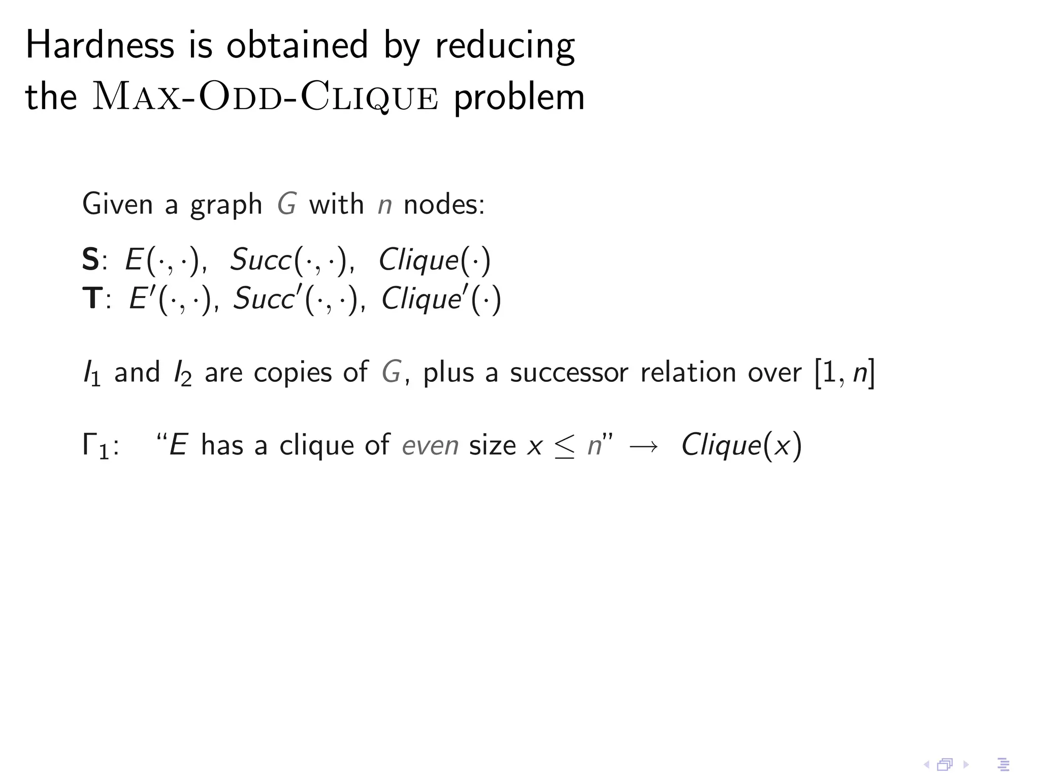Hardness is obtained by reducing
the Max-Odd-Clique problem

   Given a graph G with n nodes:
   S: E (·, ·), Succ(·, ·), Clique(·)
   T: E ′ (·, ·), Succ ′ (·, ·), Clique ′ (·)

   I1 and I2 are copies of G , plus a successor relation over [1, n]

   Γ1 : “E has a clique of even size x ≤ n” → Clique(x)
 