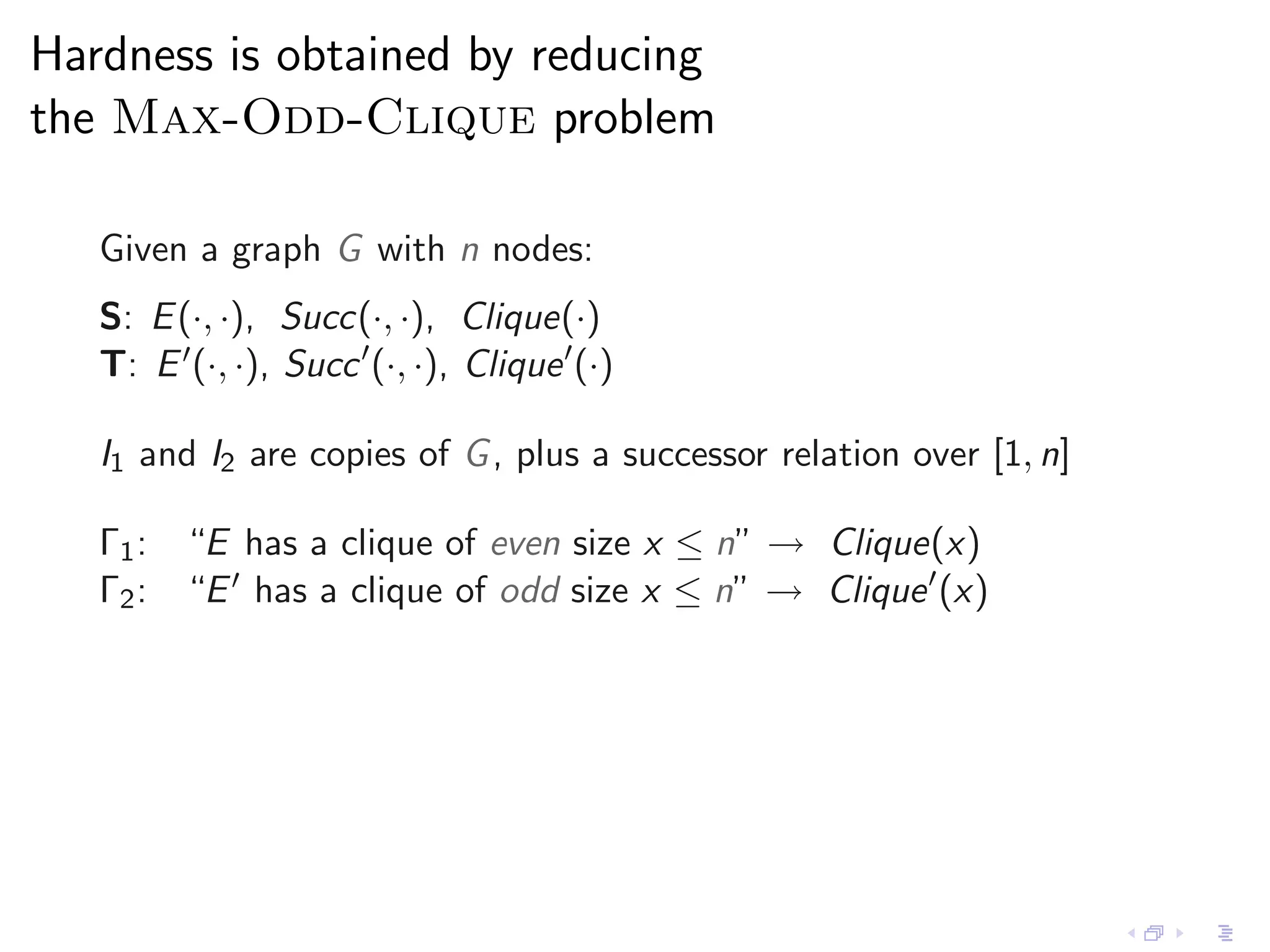 Hardness is obtained by reducing
the Max-Odd-Clique problem

   Given a graph G with n nodes:
   S: E (·, ·), Succ(·, ·), Clique(·)
   T: E ′ (·, ·), Succ ′ (·, ·), Clique ′ (·)

   I1 and I2 are copies of G , plus a successor relation over [1, n]

   Γ1 : “E has a clique of even size x ≤ n” → Clique(x)
   Γ2 : “E ′ has a clique of odd size x ≤ n” → Clique ′ (x)
 