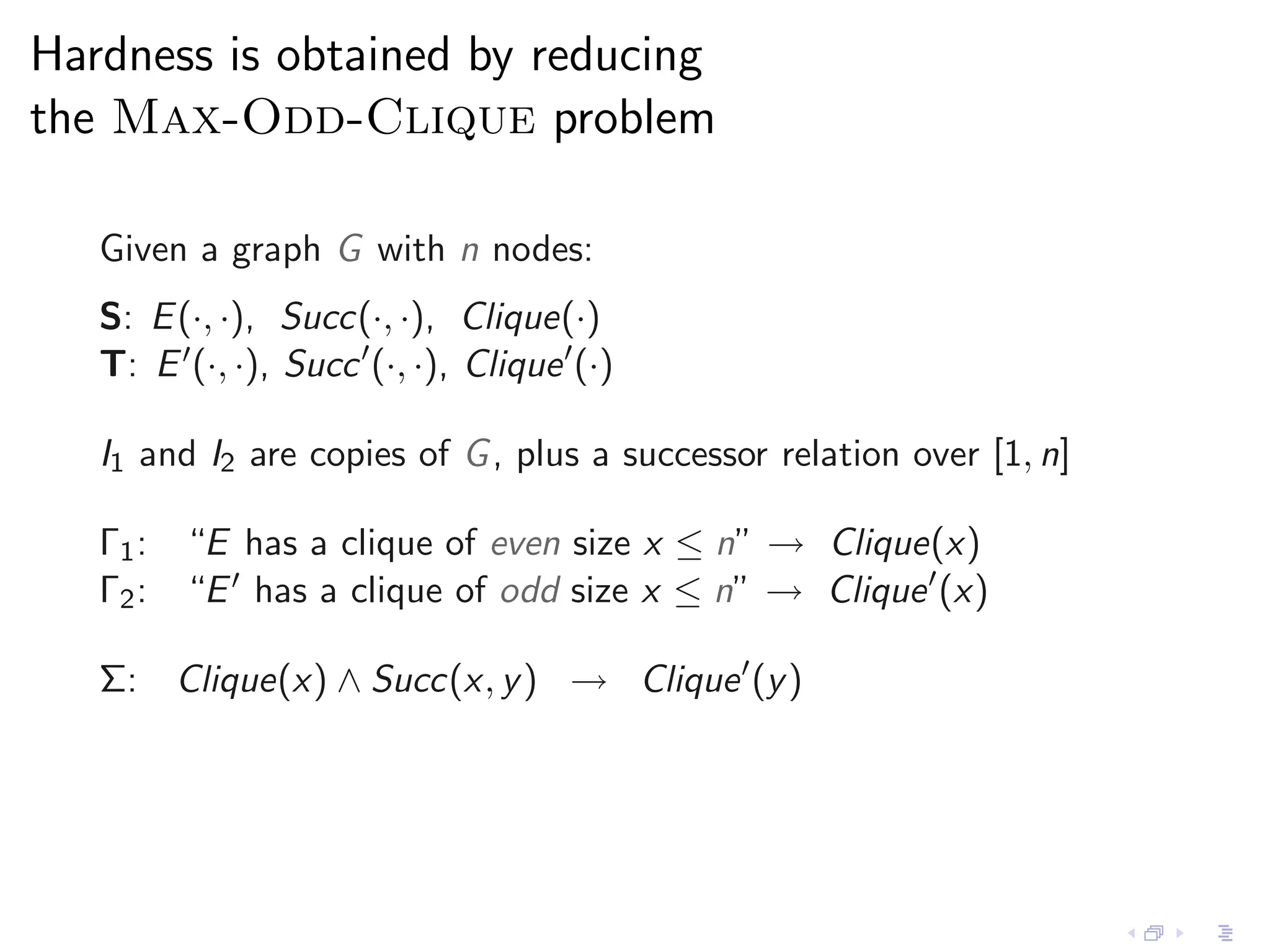 Hardness is obtained by reducing
the Max-Odd-Clique problem

   Given a graph G with n nodes:
   S: E (·, ·), Succ(·, ·), Clique(·)
   T: E ′ (·, ·), Succ ′ (·, ·), Clique ′ (·)

   I1 and I2 are copies of G , plus a successor relation over [1, n]

   Γ1 : “E has a clique of even size x ≤ n” → Clique(x)
   Γ2 : “E ′ has a clique of odd size x ≤ n” → Clique ′ (x)

   Σ: Clique(x) ∧ Succ(x, y ) → Clique ′ (y )
 