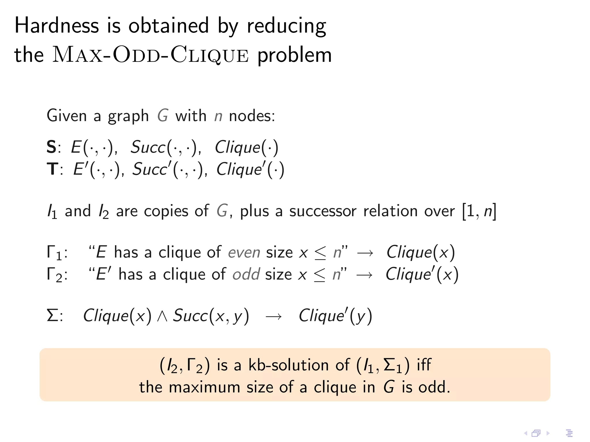 Hardness is obtained by reducing
the Max-Odd-Clique problem

   Given a graph G with n nodes:
   S: E (·, ·), Succ(·, ·), Clique(·)
   T: E ′ (·, ·), Succ ′ (·, ·), Clique ′ (·)

   I1 and I2 are copies of G , plus a successor relation over [1, n]

   Γ1 : “E has a clique of even size x ≤ n” → Clique(x)
   Γ2 : “E ′ has a clique of odd size x ≤ n” → Clique ′ (x)

   Σ: Clique(x) ∧ Succ(x, y ) → Clique ′ (y )

                      (I2 , Γ2 ) is a kb-solution of (I1 , Σ1 ) iﬀ
                   the maximum size of a clique in G is odd.
 