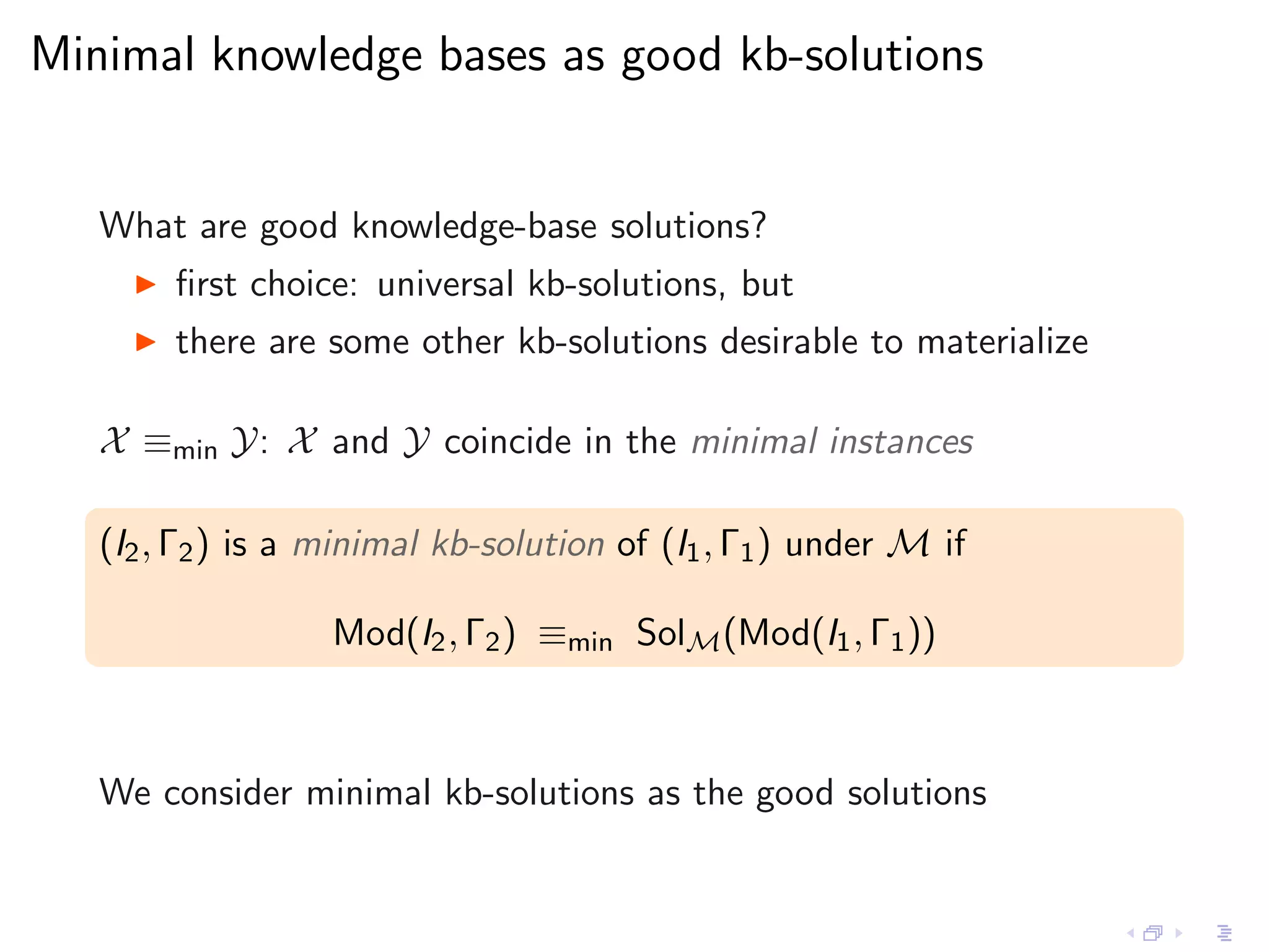 Minimal knowledge bases as good kb-solutions


   What are good knowledge-base solutions?
     ◮   ﬁrst choice: universal kb-solutions, but
     ◮   there are some other kb-solutions desirable to materialize

   X ≡min Y: X and Y coincide in the minimal instances

   (I2 , Γ2 ) is a minimal kb-solution of (I1 , Γ1 ) under M if

                   Mod(I2 , Γ2 ) ≡min SolM (Mod(I1 , Γ1 ))



   We consider minimal kb-solutions as the good solutions
 