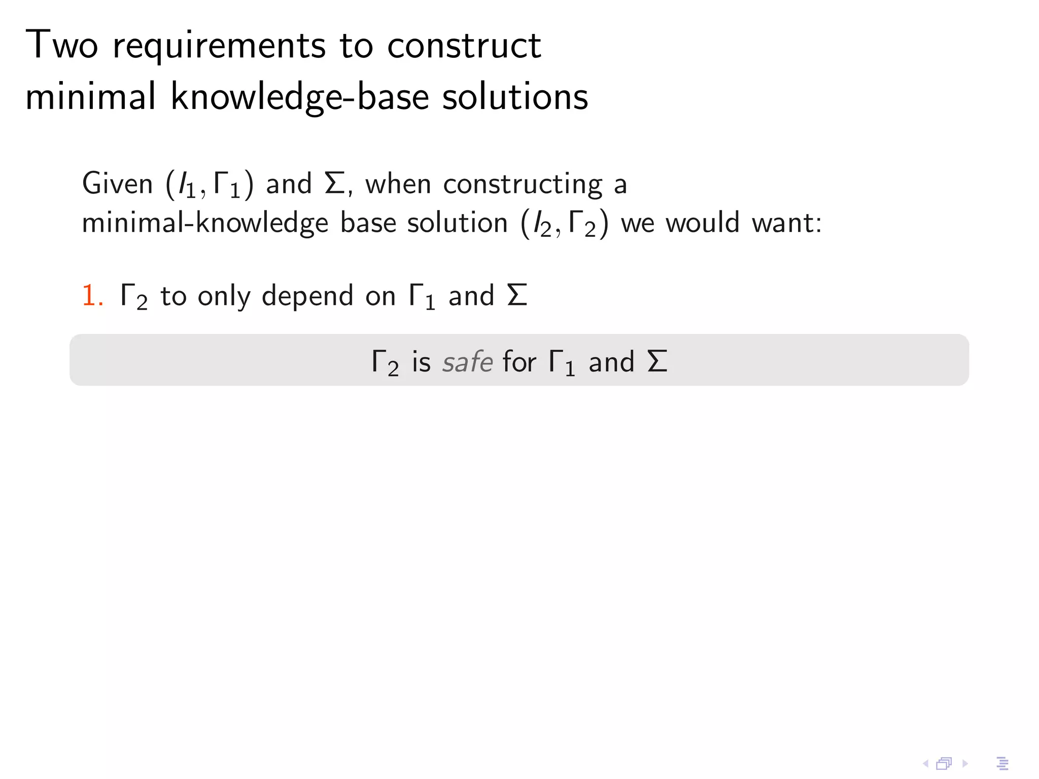 Two requirements to construct
minimal knowledge-base solutions

   Given (I1 , Γ1 ) and Σ, when constructing a
   minimal-knowledge base solution (I2 , Γ2 ) we would want:

   1. Γ2 to only depend on Γ1 and Σ

                         Γ2 is safe for Γ1 and Σ
 