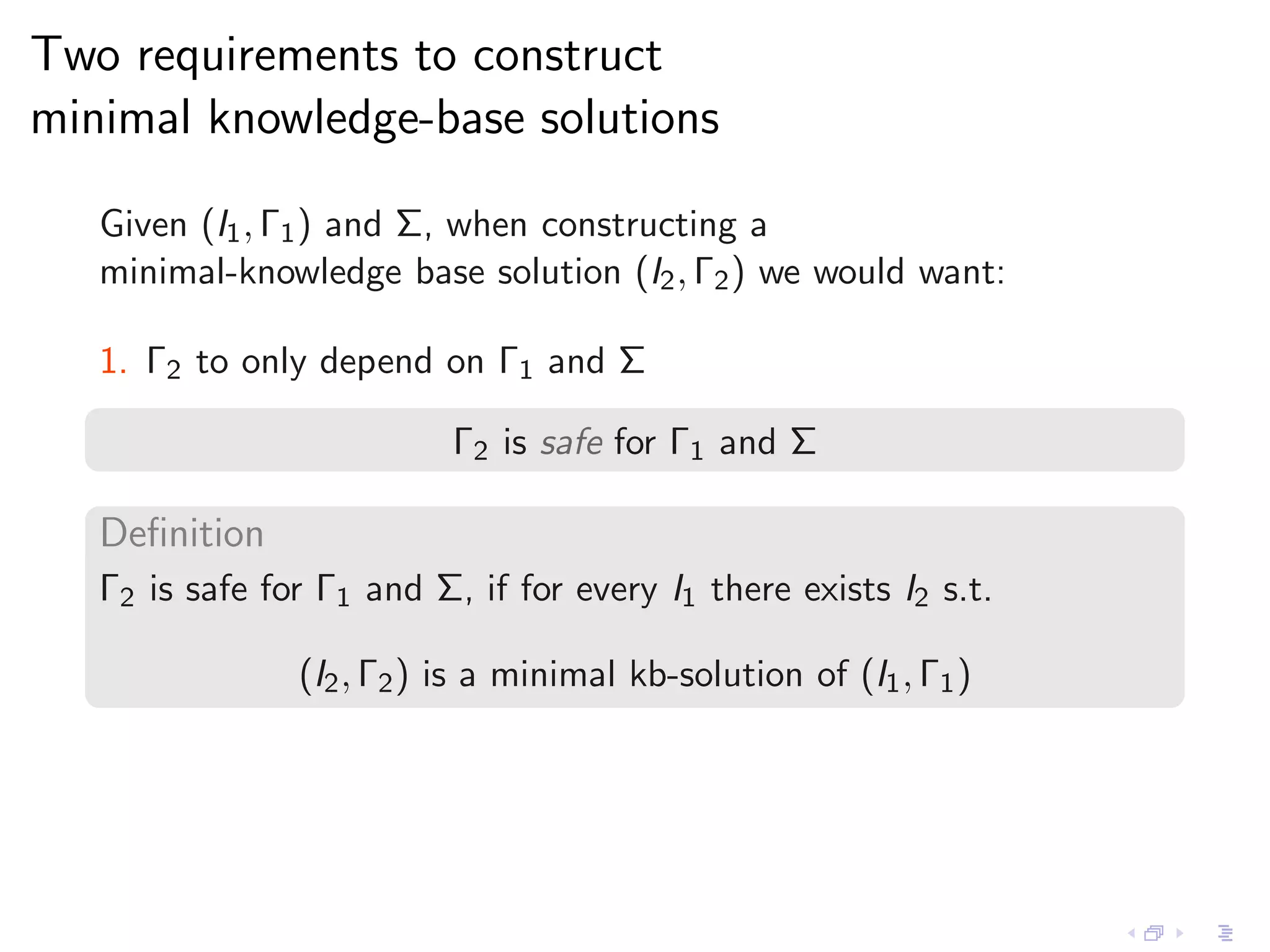 Two requirements to construct
minimal knowledge-base solutions

   Given (I1 , Γ1 ) and Σ, when constructing a
   minimal-knowledge base solution (I2 , Γ2 ) we would want:

   1. Γ2 to only depend on Γ1 and Σ

                           Γ2 is safe for Γ1 and Σ

   Deﬁnition
   Γ2 is safe for Γ1 and Σ, if for every I1 there exists I2 s.t.

                (I2 , Γ2 ) is a minimal kb-solution of (I1 , Γ1 )
 