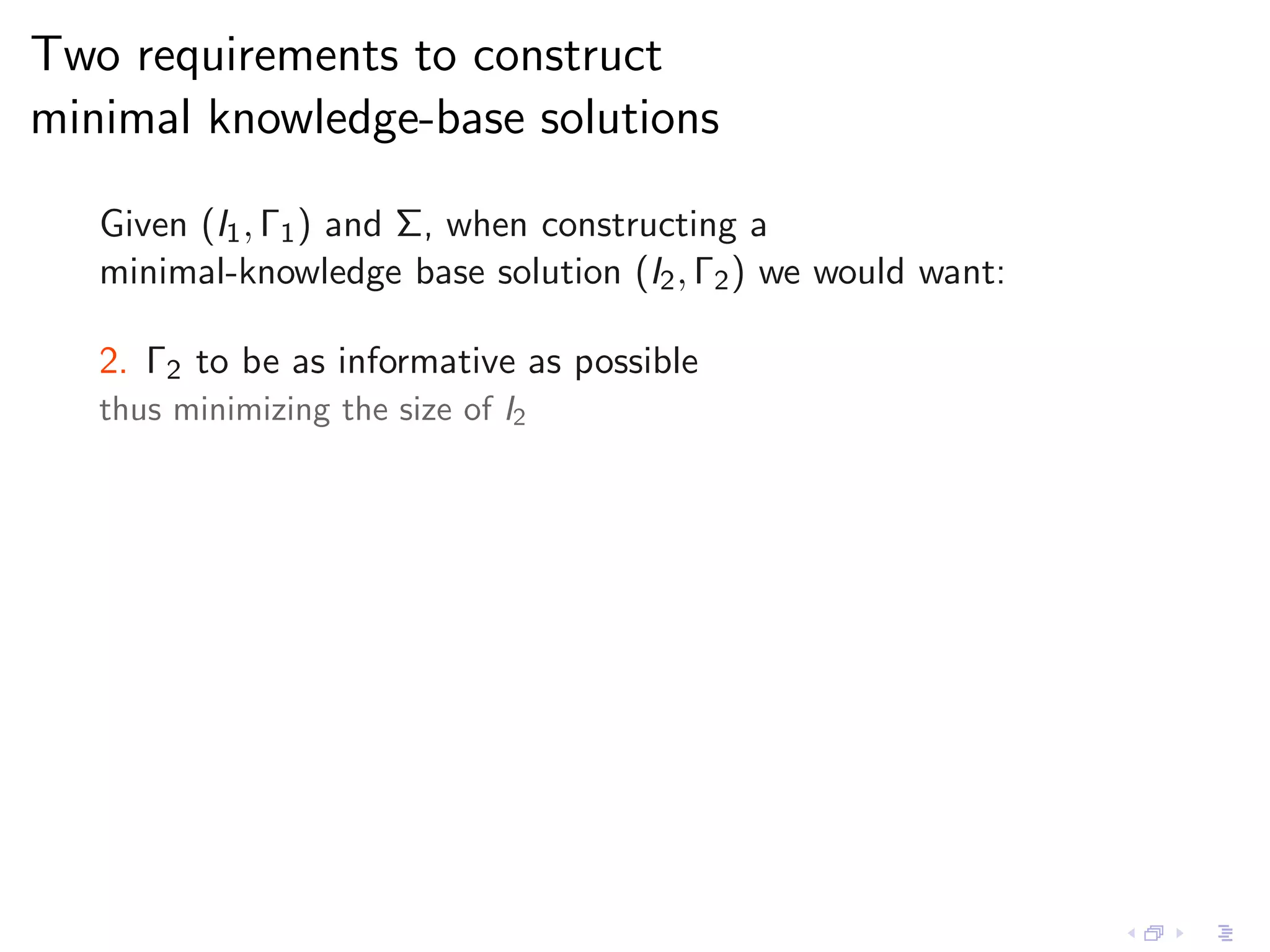 Two requirements to construct
minimal knowledge-base solutions

   Given (I1 , Γ1 ) and Σ, when constructing a
   minimal-knowledge base solution (I2 , Γ2 ) we would want:

   2. Γ2 to be as informative as possible
   thus minimizing the size of I2
 