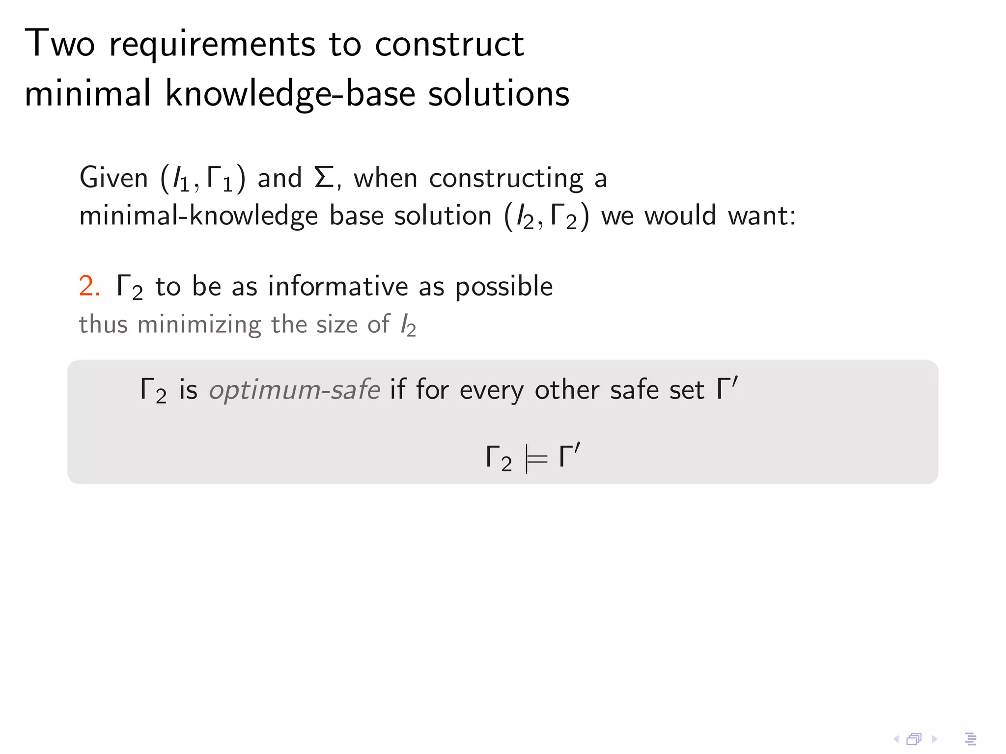 Two requirements to construct
minimal knowledge-base solutions

   Given (I1 , Γ1 ) and Σ, when constructing a
   minimal-knowledge base solution (I2 , Γ2 ) we would want:

   2. Γ2 to be as informative as possible
   thus minimizing the size of I2

        Γ2 is optimum-safe if for every other safe set Γ′

                                    Γ2 |= Γ′
 