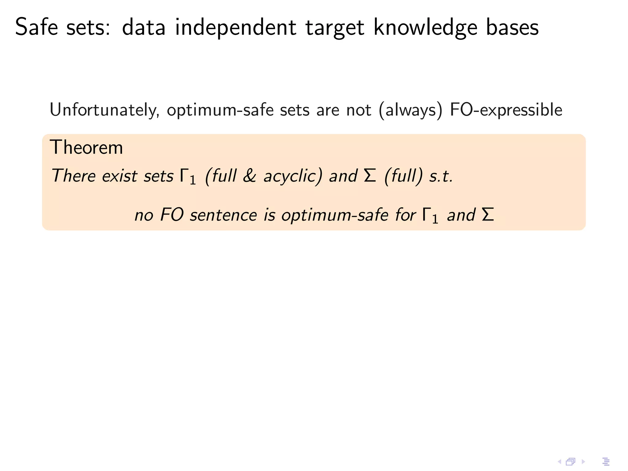 Safe sets: data independent target knowledge bases


   Unfortunately, optimum-safe sets are not (always) FO-expressible

   Theorem
   There exist sets Γ1 (full & acyclic) and Σ (full) s.t.

              no FO sentence is optimum-safe for Γ1 and Σ
 
