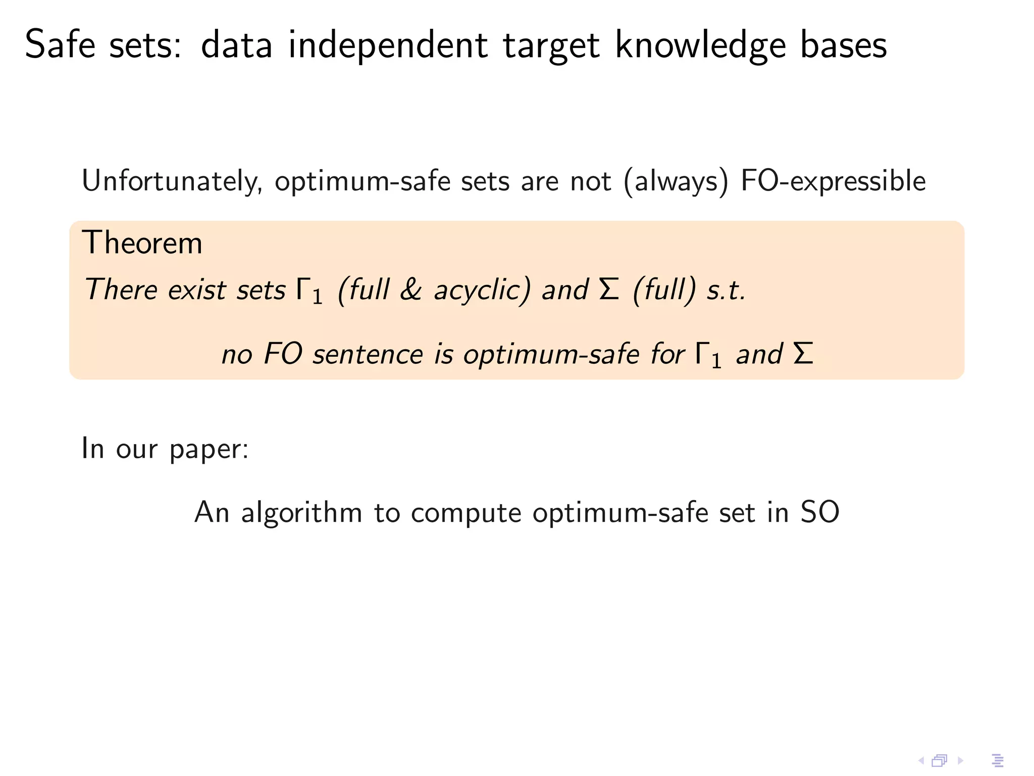 Safe sets: data independent target knowledge bases


   Unfortunately, optimum-safe sets are not (always) FO-expressible

   Theorem
   There exist sets Γ1 (full & acyclic) and Σ (full) s.t.

              no FO sentence is optimum-safe for Γ1 and Σ


   In our paper:

            An algorithm to compute optimum-safe set in SO
 