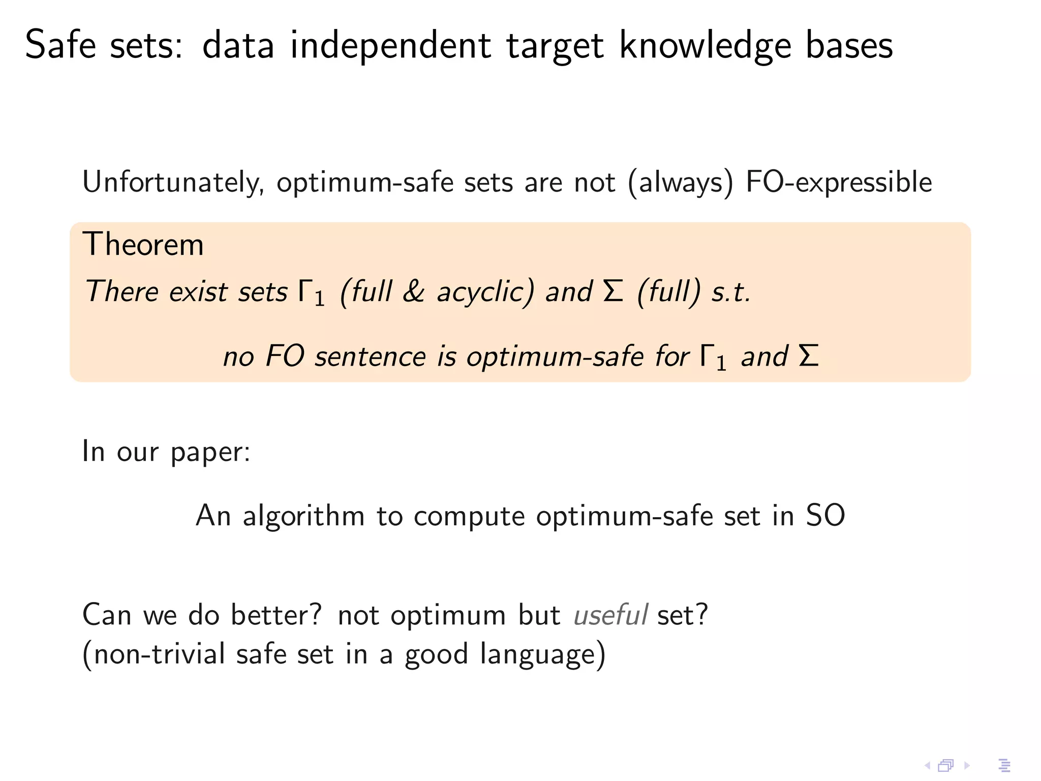 Safe sets: data independent target knowledge bases


   Unfortunately, optimum-safe sets are not (always) FO-expressible

   Theorem
   There exist sets Γ1 (full & acyclic) and Σ (full) s.t.

              no FO sentence is optimum-safe for Γ1 and Σ


   In our paper:

            An algorithm to compute optimum-safe set in SO


   Can we do better? not optimum but useful set?
   (non-trivial safe set in a good language)
 