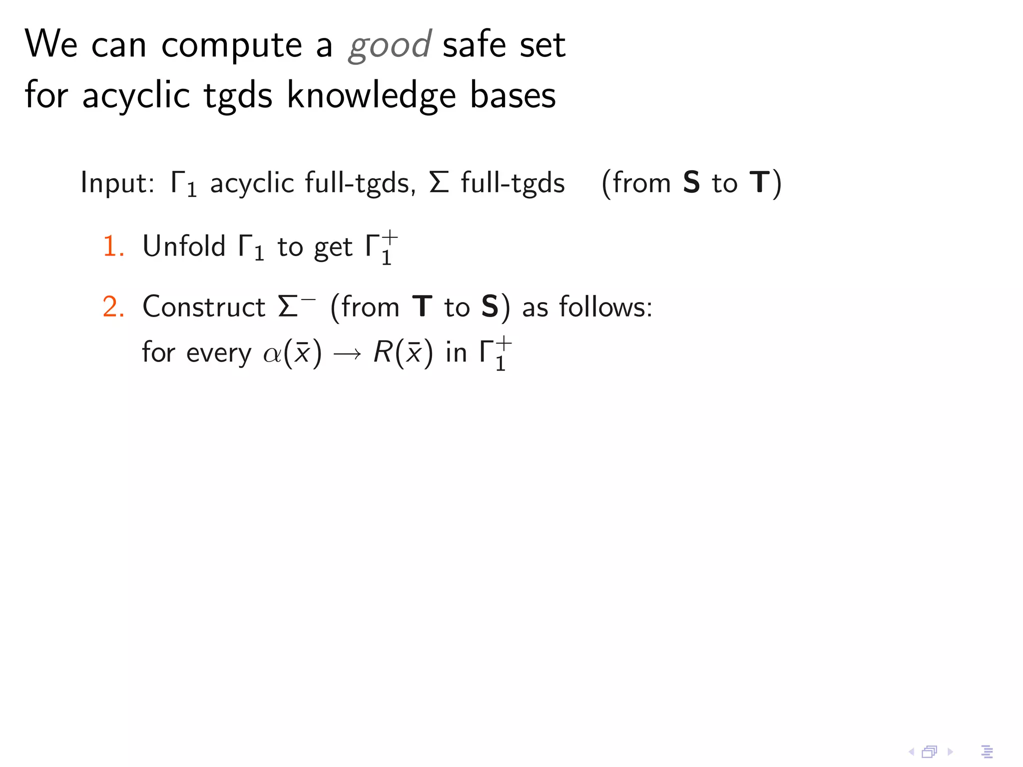 We can compute a good safe set
for acyclic tgds knowledge bases

   Input: Γ1 acyclic full-tgds, Σ full-tgds   (from S to T)

    1. Unfold Γ1 to get Γ+
                         1

    2. Construct Σ− (from T to S) as follows:
       for every α(¯ ) → R(¯) in Γ+
                   x       x      1
 