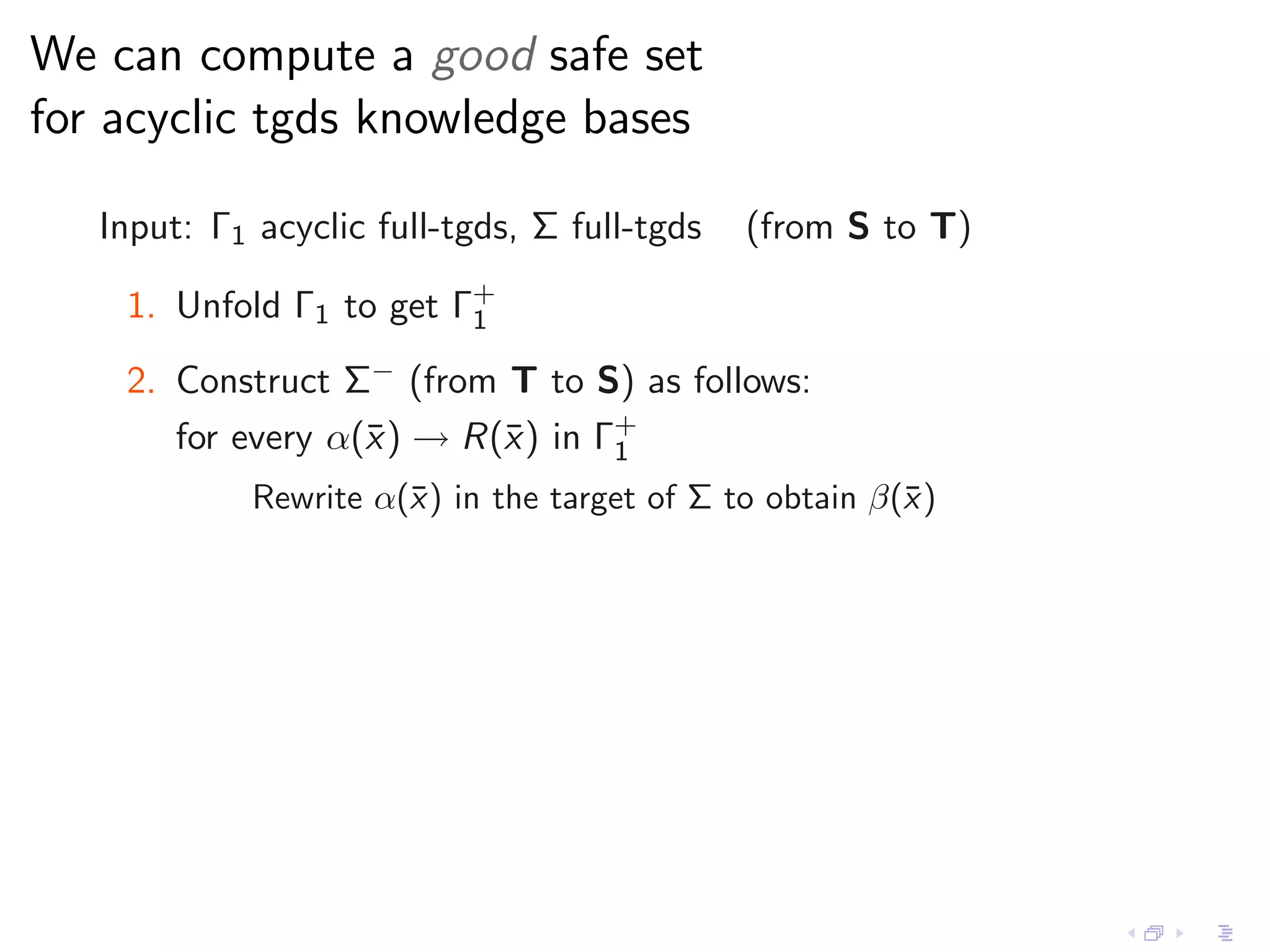 We can compute a good safe set
for acyclic tgds knowledge bases

   Input: Γ1 acyclic full-tgds, Σ full-tgds   (from S to T)

    1. Unfold Γ1 to get Γ+
                         1

    2. Construct Σ− (from T to S) as follows:
       for every α(¯ ) → R(¯) in Γ+
                   x       x      1
             Rewrite α(¯) in the target of Σ to obtain β(¯ )
                       x                                 x
 