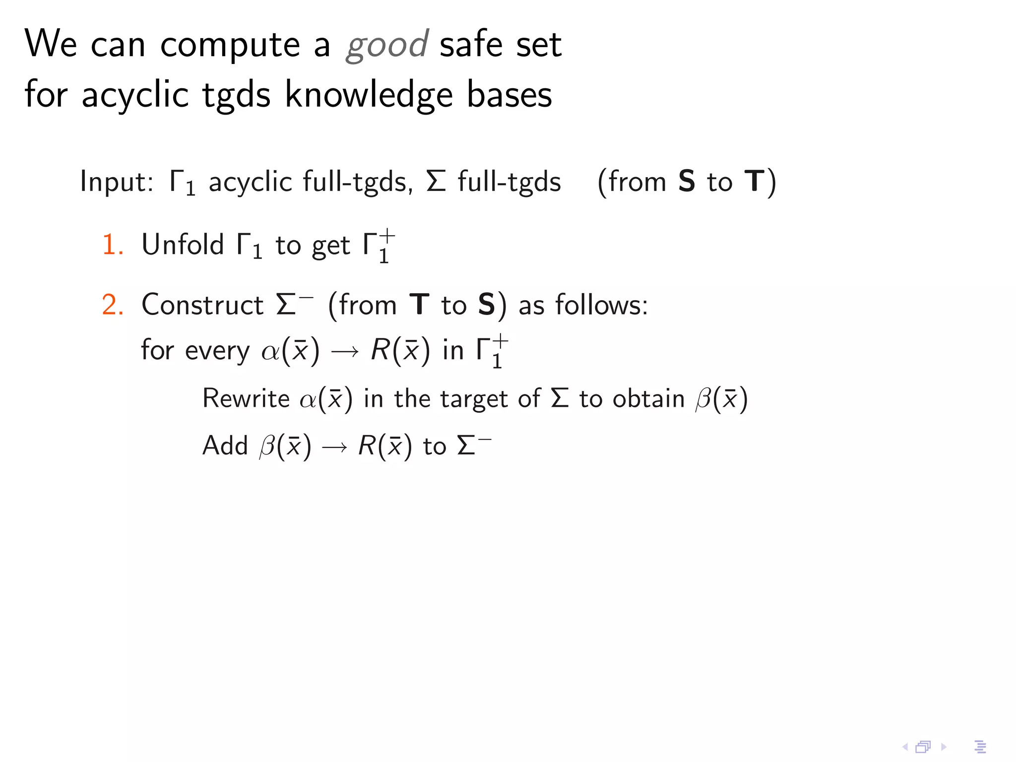 We can compute a good safe set
for acyclic tgds knowledge bases

   Input: Γ1 acyclic full-tgds, Σ full-tgds   (from S to T)

    1. Unfold Γ1 to get Γ+
                         1

    2. Construct Σ− (from T to S) as follows:
       for every α(¯ ) → R(¯) in Γ+
                   x       x      1
             Rewrite α(¯) in the target of Σ to obtain β(¯ )
                       x                                 x
             Add β(¯) → R(¯) to Σ−
                   x      x
 