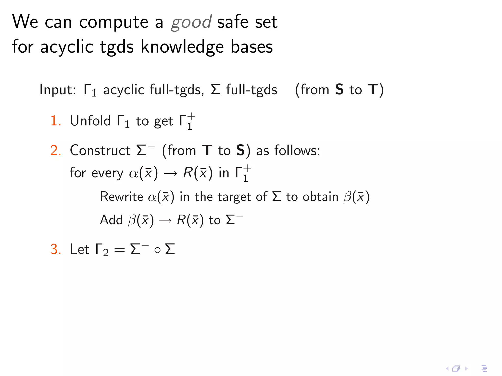 We can compute a good safe set
for acyclic tgds knowledge bases

   Input: Γ1 acyclic full-tgds, Σ full-tgds   (from S to T)

    1. Unfold Γ1 to get Γ+
                         1

    2. Construct Σ− (from T to S) as follows:
       for every α(¯ ) → R(¯) in Γ+
                   x       x      1
             Rewrite α(¯) in the target of Σ to obtain β(¯ )
                       x                                 x
             Add β(¯) → R(¯) to Σ−
                   x      x

    3. Let Γ2 = Σ− ◦ Σ
 