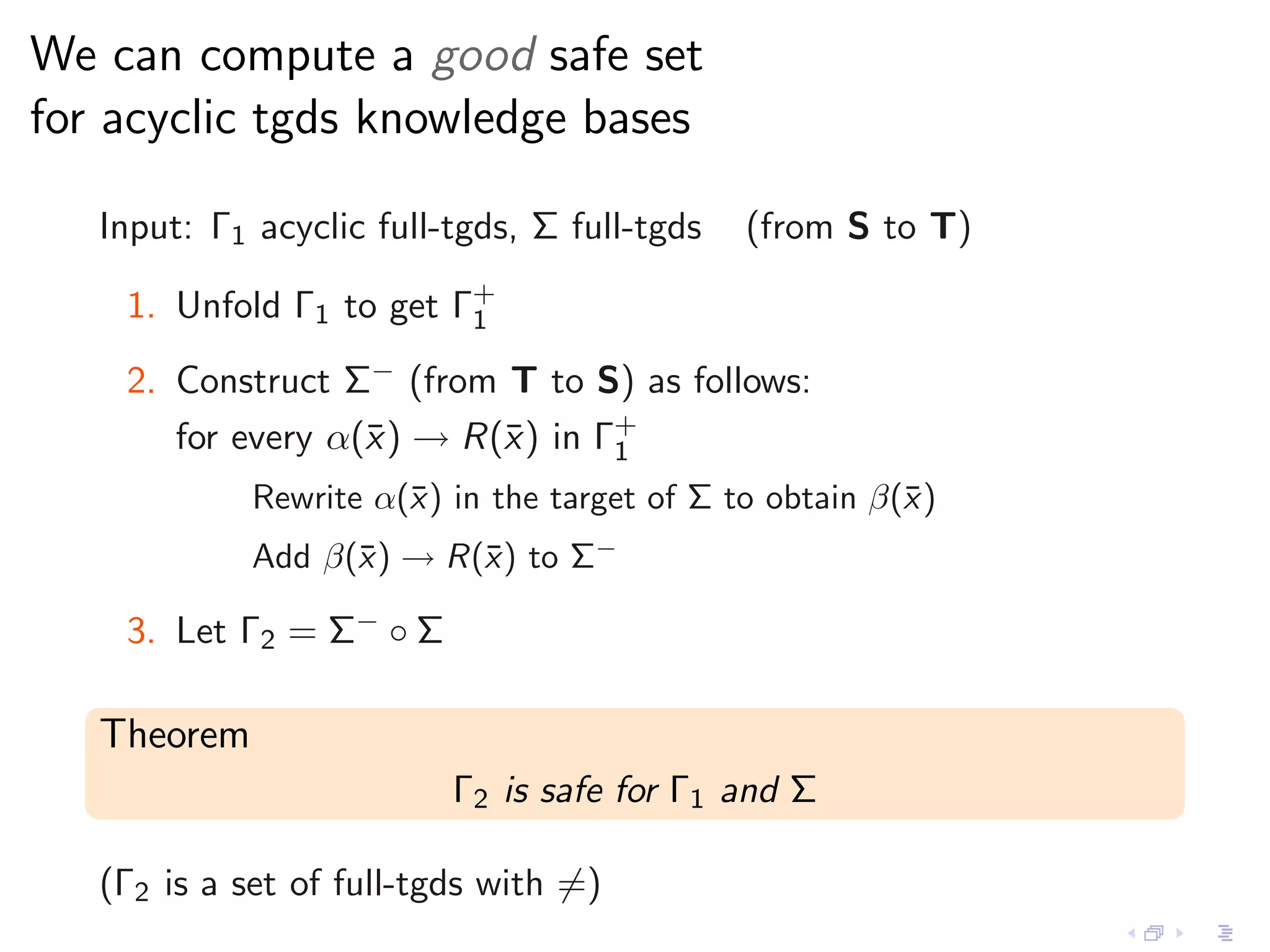 We can compute a good safe set
for acyclic tgds knowledge bases

   Input: Γ1 acyclic full-tgds, Σ full-tgds   (from S to T)

    1. Unfold Γ1 to get Γ+
                         1

    2. Construct Σ− (from T to S) as follows:
       for every α(¯ ) → R(¯) in Γ+
                   x       x      1
             Rewrite α(¯) in the target of Σ to obtain β(¯ )
                       x                                 x
             Add β(¯) → R(¯) to Σ−
                   x      x

    3. Let Γ2 = Σ− ◦ Σ

   Theorem
                          Γ2 is safe for Γ1 and Σ

   (Γ2 is a set of full-tgds with =)
 