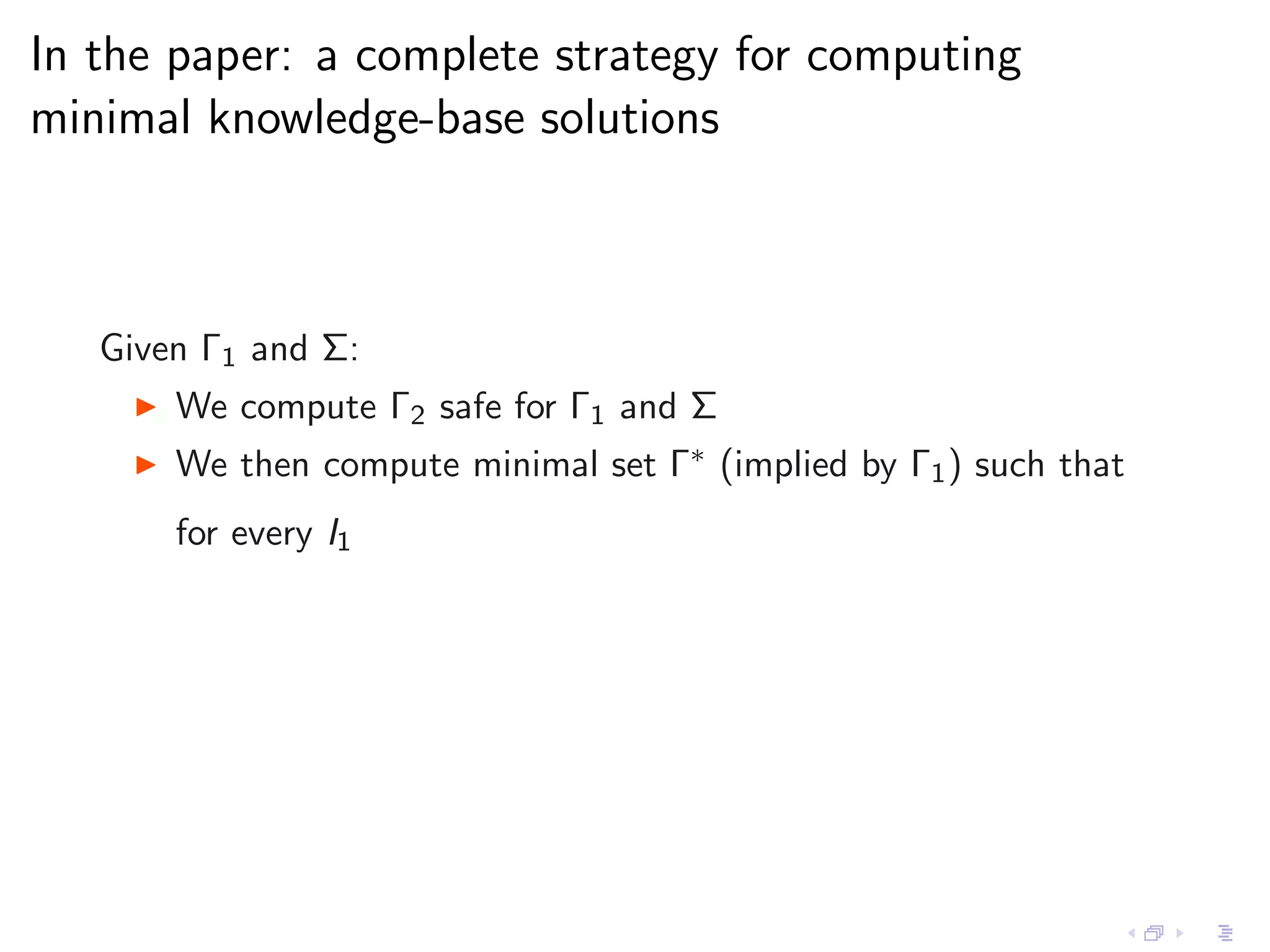 In the paper: a complete strategy for computing
minimal knowledge-base solutions



   Given Γ1 and Σ:
    ◮   We compute Γ2 safe for Γ1 and Σ
    ◮   We then compute minimal set Γ∗ (implied by Γ1 ) such that
        for every I1
 