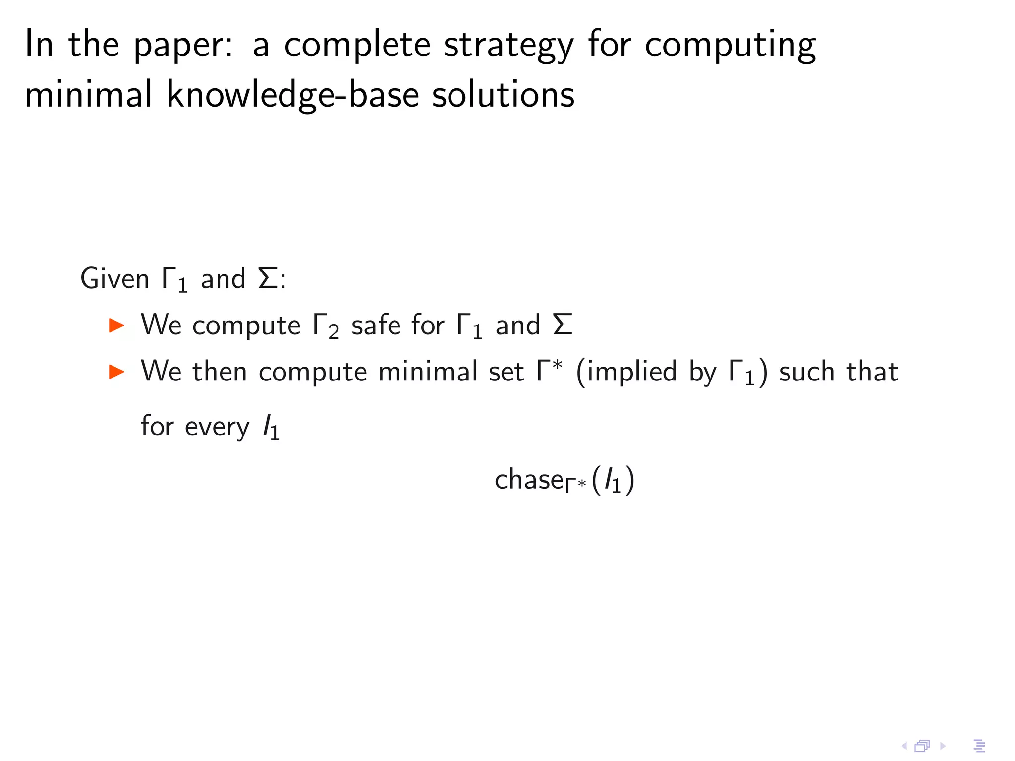 In the paper: a complete strategy for computing
minimal knowledge-base solutions



   Given Γ1 and Σ:
    ◮   We compute Γ2 safe for Γ1 and Σ
    ◮   We then compute minimal set Γ∗ (implied by Γ1 ) such that
        for every I1
                                  chaseΓ∗ (I1 )
 