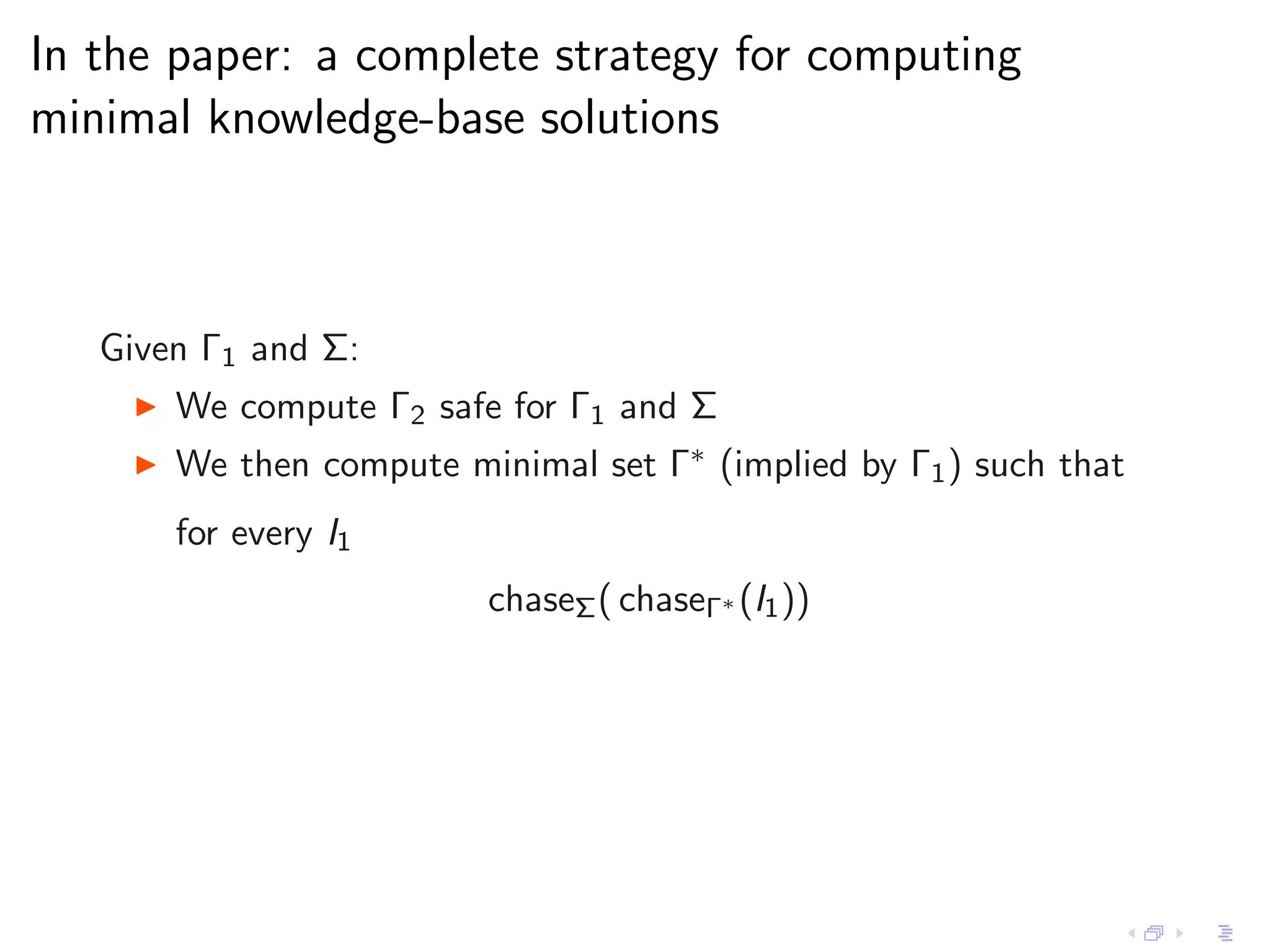 In the paper: a complete strategy for computing
minimal knowledge-base solutions



   Given Γ1 and Σ:
    ◮   We compute Γ2 safe for Γ1 and Σ
    ◮   We then compute minimal set Γ∗ (implied by Γ1 ) such that
        for every I1
                          chaseΣ ( chaseΓ∗ (I1 ))
 