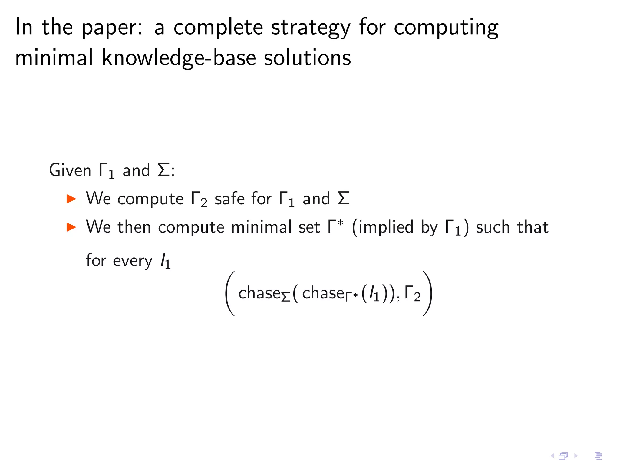 In the paper: a complete strategy for computing
minimal knowledge-base solutions



   Given Γ1 and Σ:
    ◮   We compute Γ2 safe for Γ1 and Σ
    ◮   We then compute minimal set Γ∗ (implied by Γ1 ) such that
        for every I1
                          chaseΣ ( chaseΓ∗ (I1 )), Γ2
 