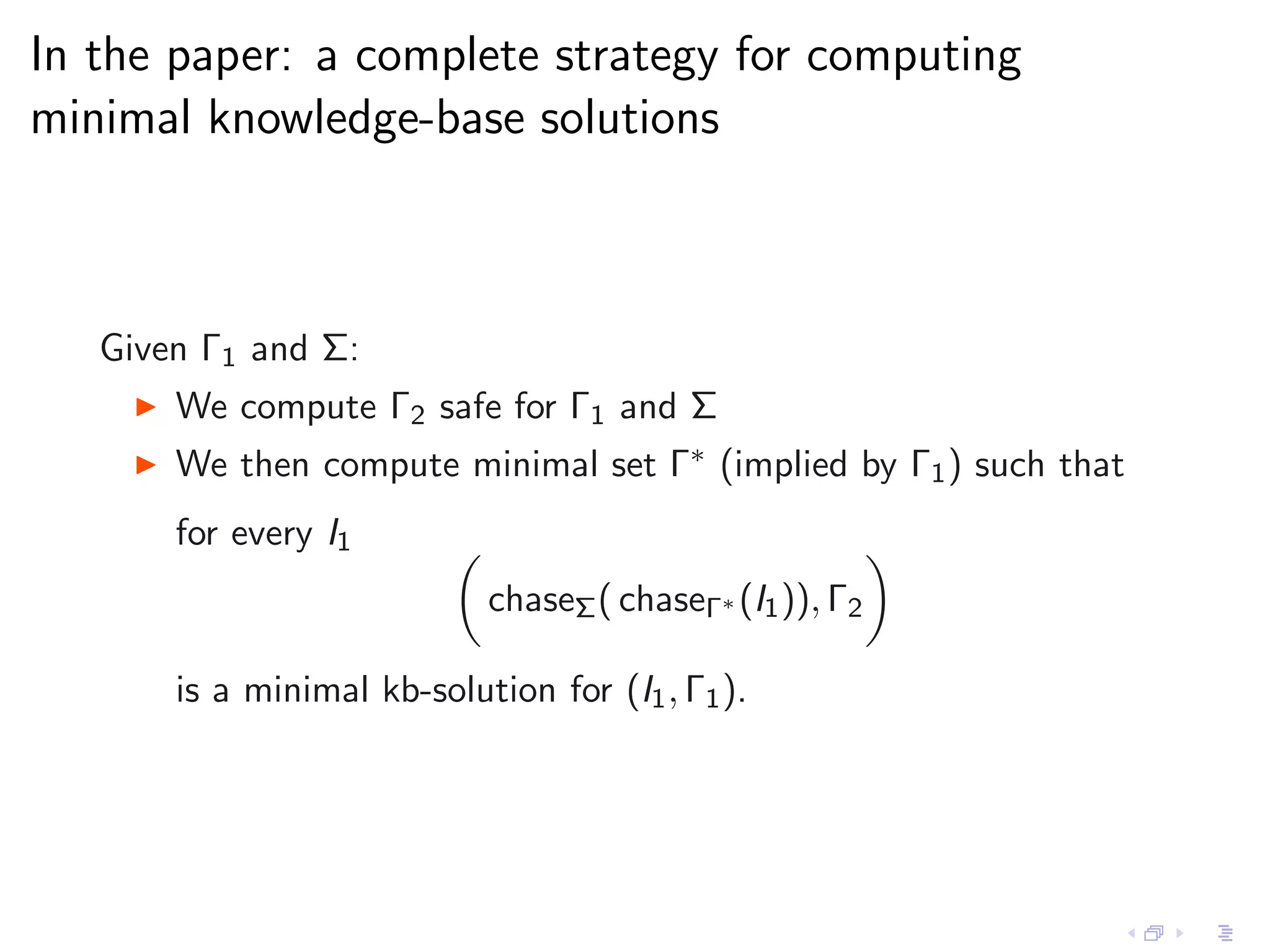 In the paper: a complete strategy for computing
minimal knowledge-base solutions



   Given Γ1 and Σ:
    ◮   We compute Γ2 safe for Γ1 and Σ
    ◮   We then compute minimal set Γ∗ (implied by Γ1 ) such that
        for every I1
                             chaseΣ ( chaseΓ∗ (I1 )), Γ2

        is a minimal kb-solution for (I1 , Γ1 ).
 