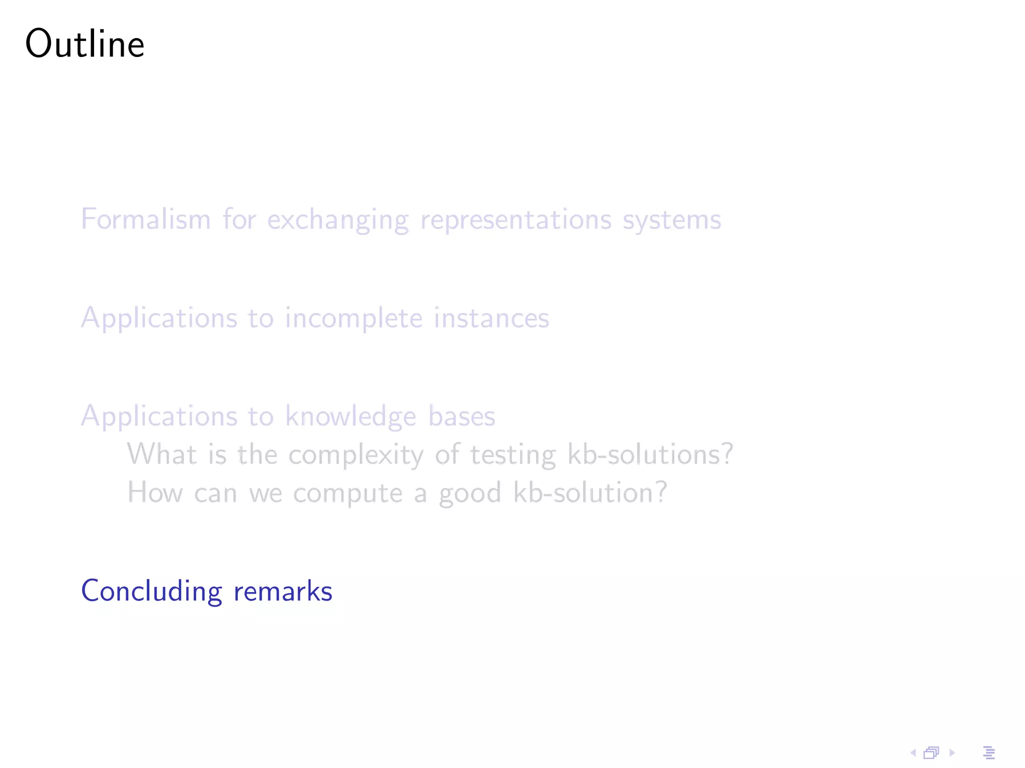 Outline



   Formalism for exchanging representations systems


   Applications to incomplete instances


   Applications to knowledge bases
      What is the complexity of testing kb-solutions?
      How can we compute a good kb-solution?


   Concluding remarks
 
