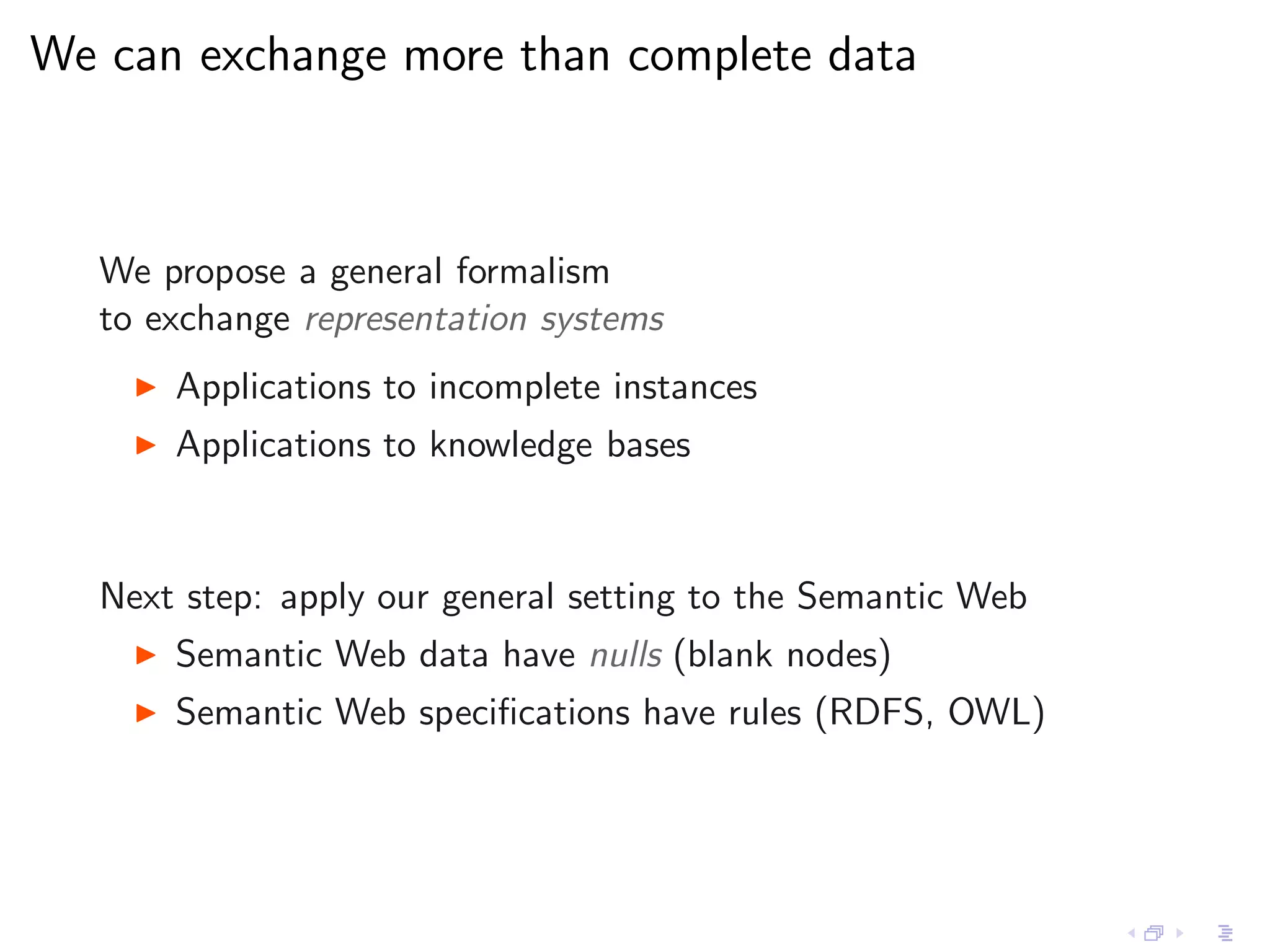 We can exchange more than complete data



   We propose a general formalism
   to exchange representation systems
     ◮   Applications to incomplete instances
     ◮   Applications to knowledge bases


   Next step: apply our general setting to the Semantic Web
     ◮   Semantic Web data have nulls (blank nodes)
     ◮   Semantic Web speciﬁcations have rules (RDFS, OWL)
 