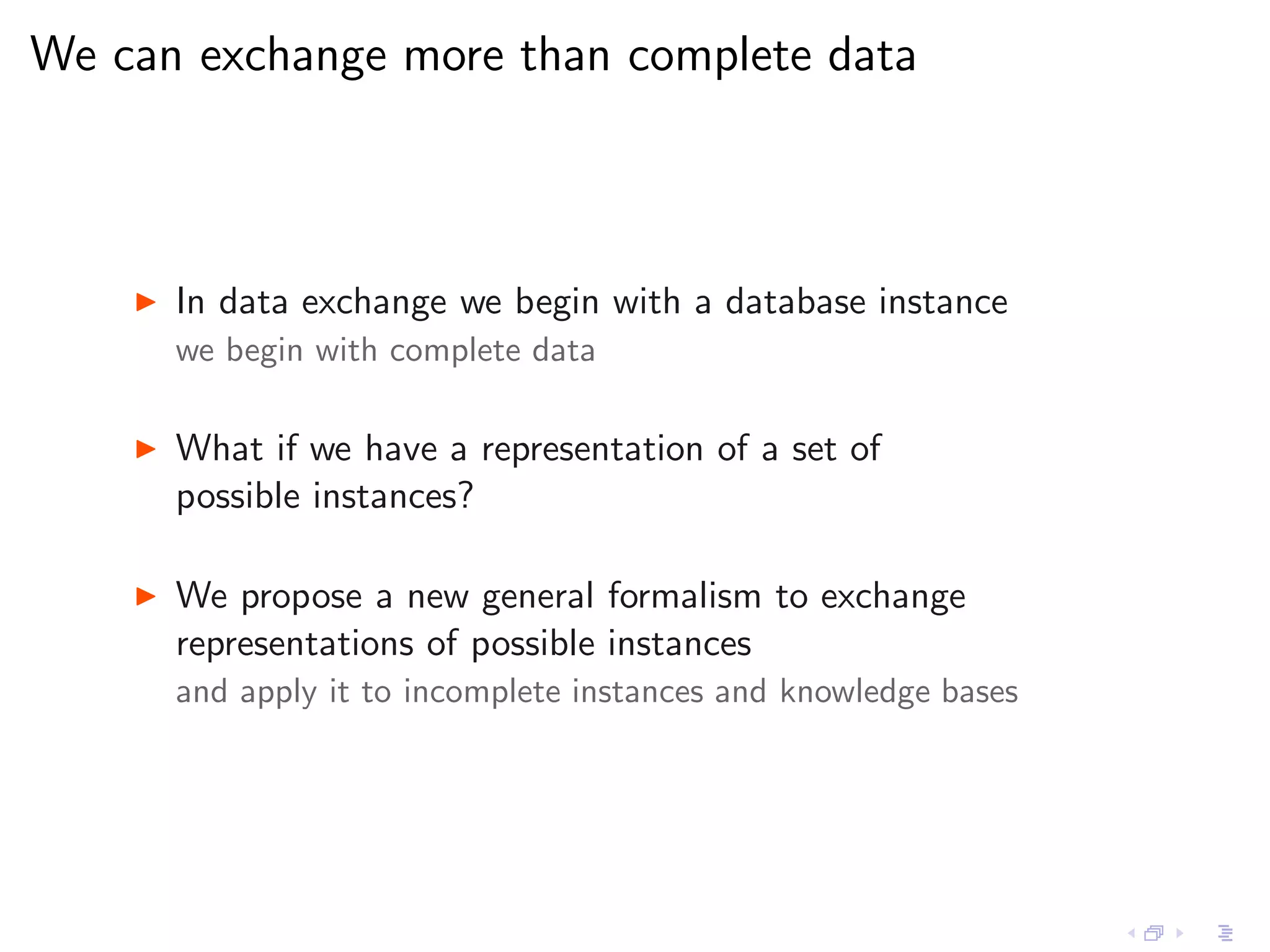 We can exchange more than complete data



    ◮   In data exchange we begin with a database instance
        we begin with complete data

    ◮   What if we have a representation of a set of
        possible instances?

    ◮   We propose a new general formalism to exchange
        representations of possible instances
        and apply it to incomplete instances and knowledge bases
 