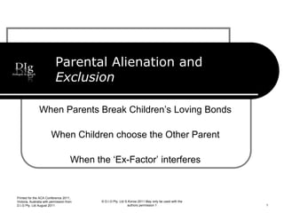 Parental Alienation and
Exclusion
When Parents Break Children’s Loving Bonds
When Children choose the Other Parent
When the ‘Ex-Factor’ interferes
© D.I.G Pty. Ltd S.Korosi 2011 May only be used with the
authors permission 1
Printed for the ACA Conference 2011,
Victoria, Australia with permission from
D.I.G Pty. Ltd August 2011 1
 