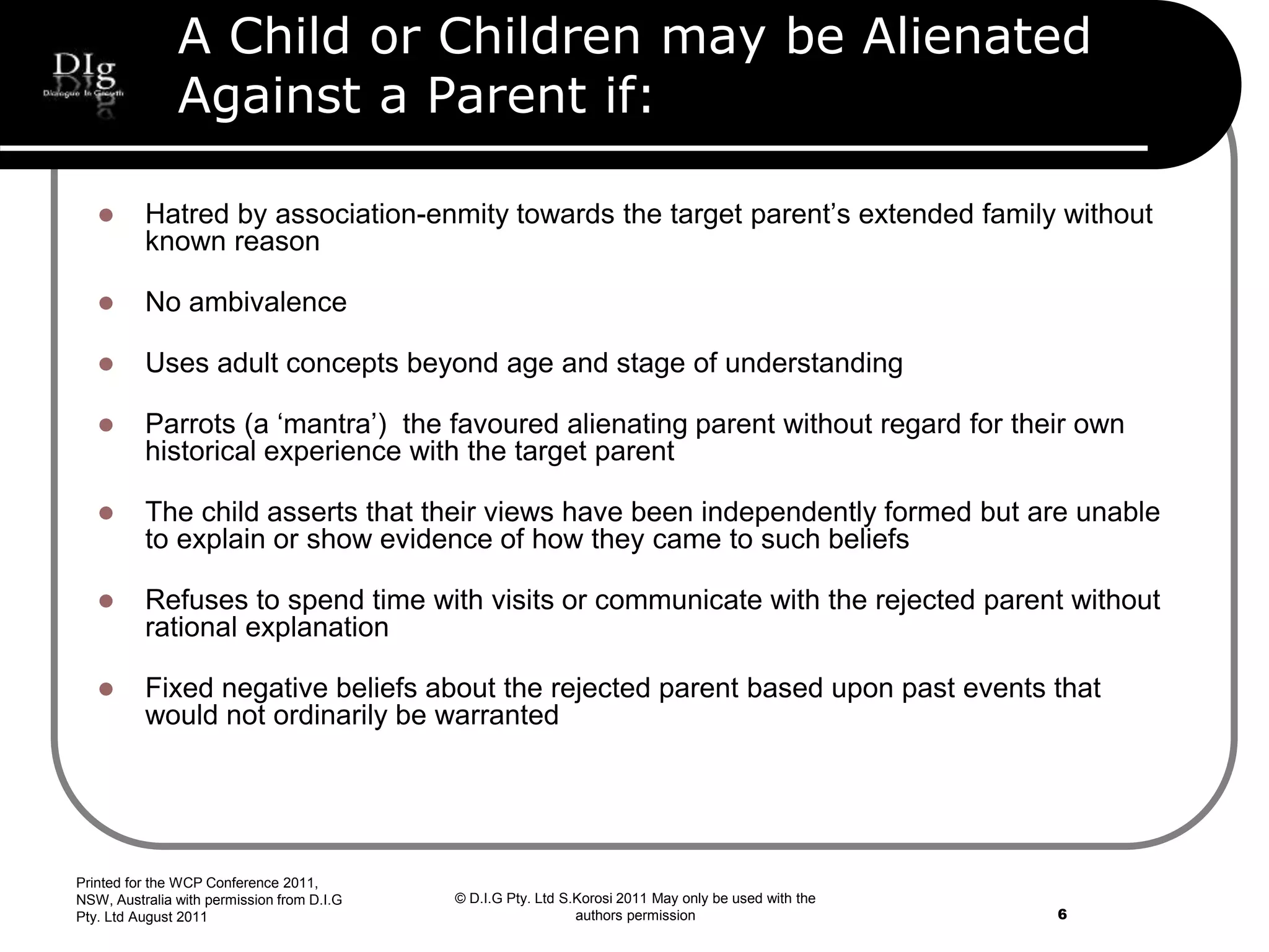 © D.I.G Pty. Ltd S.Korosi 2011 May only be used with the
authors permission
A Child or Children may be Alienated
Against a Parent if:
 Hatred by association-enmity towards the target parent’s extended family without
known reason
 No ambivalence
 Uses adult concepts beyond age and stage of understanding
 Parrots (a ‘mantra’) the favoured alienating parent without regard for their own
historical experience with the target parent
 The child asserts that their views have been independently formed but are unable
to explain or show evidence of how they came to such beliefs
 Refuses to spend time with visits or communicate with the rejected parent without
rational explanation
 Fixed negative beliefs about the rejected parent based upon past events that
would not ordinarily be warranted
Printed for the WCP Conference 2011,
NSW, Australia with permission from D.I.G
Pty. Ltd August 2011 6
 