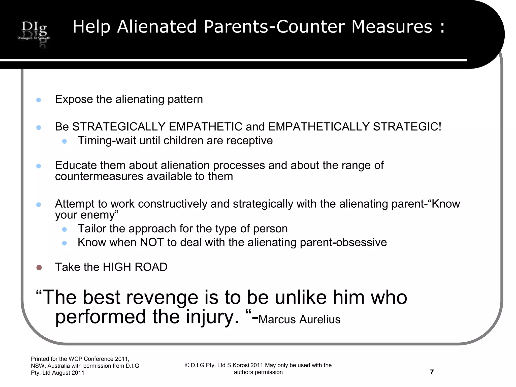 © D.I.G Pty. Ltd S.Korosi 2011 May only be used with the
authors permission
Help Alienated Parents-Counter Measures :
 Expose the alienating pattern
 Be STRATEGICALLY EMPATHETIC and EMPATHETICALLY STRATEGIC!
 Timing-wait until children are receptive
 Educate them about alienation processes and about the range of
countermeasures available to them
 Attempt to work constructively and strategically with the alienating parent-“Know
your enemy”
 Tailor the approach for the type of person
 Know when NOT to deal with the alienating parent-obsessive
 Take the HIGH ROAD
“The best revenge is to be unlike him who
performed the injury. “-Marcus Aurelius
Printed for the WCP Conference 2011,
NSW, Australia with permission from D.I.G
Pty. Ltd August 2011 7
 