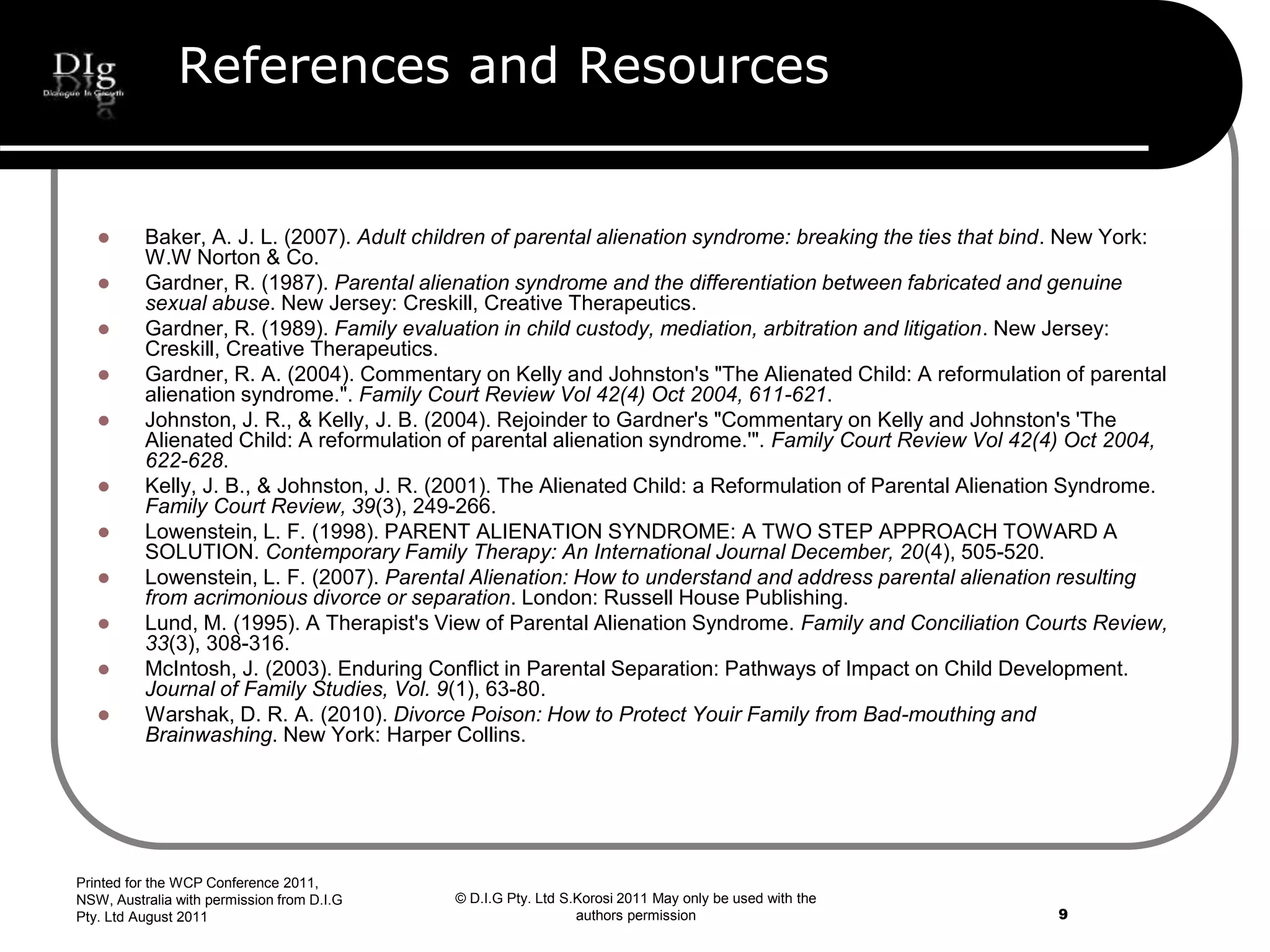 © D.I.G Pty. Ltd S.Korosi 2011 May only be used with the
authors permission
References and Resources
 Baker, A. J. L. (2007). Adult children of parental alienation syndrome: breaking the ties that bind. New York:
W.W Norton & Co.
 Gardner, R. (1987). Parental alienation syndrome and the differentiation between fabricated and genuine
sexual abuse. New Jersey: Creskill, Creative Therapeutics.
 Gardner, R. (1989). Family evaluation in child custody, mediation, arbitration and litigation. New Jersey:
Creskill, Creative Therapeutics.
 Gardner, R. A. (2004). Commentary on Kelly and Johnston's "The Alienated Child: A reformulation of parental
alienation syndrome.". Family Court Review Vol 42(4) Oct 2004, 611-621.
 Johnston, J. R., & Kelly, J. B. (2004). Rejoinder to Gardner's "Commentary on Kelly and Johnston's 'The
Alienated Child: A reformulation of parental alienation syndrome.'". Family Court Review Vol 42(4) Oct 2004,
622-628.
 Kelly, J. B., & Johnston, J. R. (2001). The Alienated Child: a Reformulation of Parental Alienation Syndrome.
Family Court Review, 39(3), 249-266.
 Lowenstein, L. F. (1998). PARENT ALIENATION SYNDROME: A TWO STEP APPROACH TOWARD A
SOLUTION. Contemporary Family Therapy: An International Journal December, 20(4), 505-520.
 Lowenstein, L. F. (2007). Parental Alienation: How to understand and address parental alienation resulting
from acrimonious divorce or separation. London: Russell House Publishing.
 Lund, M. (1995). A Therapist's View of Parental Alienation Syndrome. Family and Conciliation Courts Review,
33(3), 308-316.
 McIntosh, J. (2003). Enduring Conflict in Parental Separation: Pathways of Impact on Child Development.
Journal of Family Studies, Vol. 9(1), 63-80.
 Warshak, D. R. A. (2010). Divorce Poison: How to Protect Youir Family from Bad-mouthing and
Brainwashing. New York: Harper Collins.
Printed for the WCP Conference 2011,
NSW, Australia with permission from D.I.G
Pty. Ltd August 2011 9
 