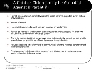 © D.I.G Pty. Ltd S.Korosi 2011 May only be used with the
authors permission
A Child or Children may be Alienated
Against a Parent if:
 Hatred by association-enmity towards the target parent’s extended family without
known reason
 No ambivalence
 Uses adult concepts beyond age and stage of understanding
 Parrots (a ‘mantra’) the favoured alienating parent without regard for their own
historical experience with the target parent
 The child asserts that their views have been independently formed but are unable
to explain or show evidence of how they came to such beliefs
 Refuses to spend time with visits or communicate with the rejected parent without
rational explanation
 Fixed negative beliefs about the rejected parent based upon past events that
would not ordinarily be warranted
Printed for the WCP Conference 2011,
NSW, Australia with permission from D.I.G
Pty. Ltd August 2011 6
 