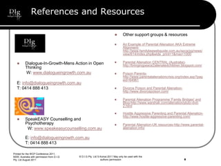 References and Resources
 Dialogue-In-Growth-Mens Action in Open
Thinking
W: www.dialogueingrowth.com.au
E: info@dialogueingrowth.com.au
T: 0414 888 413
 SpeakEASY Counselling and
Psychotherapy
W: www.speakeasycounselling.com.au
E: info@dialogueingrowth.com.au
T: 0414 888 413
 Other support groups & resources
 An Example of Parental Alienation AKA Extreme
Alignment-
http://www.familylawwebguide.com.au/spca/pg/news/
view/614/index.php&wide_print=1&max=1000
 Parental Alienation CENTRAL (Australia)-
http://bringingpeace2alienatedchildren.blogspot.com/
 Poison Parents-
http://www.parentalalienationcrisis.org/index.asp?pag
eid=64961
 Divorce Poison and Parental Alienation-
http://www.divorcepoison.com/
 Parental Alienation Programme 'Family Bridges' and
Blog-http://www.warshak.com/alienation/pluto-dvd-
2.html
 Hostile Aggressive Parenting and Parental Alienation-
http://www.hostile-aggressive-parenting.com/
 Parental Alienation-UK resources-http://www.parental-
alienation.info/
© D.I.G Pty. Ltd S.Korosi 2011 May only be used with the
authors permission
Printed for the WCP Conference 2011,
NSW, Australia with permission from D.I.G
Pty. Ltd August 2011 8
 
