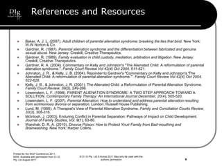 © D.I.G Pty. Ltd S.Korosi 2011 May only be used with the
authors permission
References and Resources
 Baker, A. J. L. (2007). Adult children of parental alienation syndrome: breaking the ties that bind. New York:
W.W Norton & Co.
 Gardner, R. (1987). Parental alienation syndrome and the differentiation between fabricated and genuine
sexual abuse. New Jersey: Creskill, Creative Therapeutics.
 Gardner, R. (1989). Family evaluation in child custody, mediation, arbitration and litigation. New Jersey:
Creskill, Creative Therapeutics.
 Gardner, R. A. (2004). Commentary on Kelly and Johnston's "The Alienated Child: A reformulation of parental
alienation syndrome.". Family Court Review Vol 42(4) Oct 2004, 611-621.
 Johnston, J. R., & Kelly, J. B. (2004). Rejoinder to Gardner's "Commentary on Kelly and Johnston's 'The
Alienated Child: A reformulation of parental alienation syndrome.'". Family Court Review Vol 42(4) Oct 2004,
622-628.
 Kelly, J. B., & Johnston, J. R. (2001). The Alienated Child: a Reformulation of Parental Alienation Syndrome.
Family Court Review, 39(3), 249-266.
 Lowenstein, L. F. (1998). PARENT ALIENATION SYNDROME: A TWO STEP APPROACH TOWARD A
SOLUTION. Contemporary Family Therapy: An International Journal December, 20(4), 505-520.
 Lowenstein, L. F. (2007). Parental Alienation: How to understand and address parental alienation resulting
from acrimonious divorce or separation. London: Russell House Publishing.
 Lund, M. (1995). A Therapist's View of Parental Alienation Syndrome. Family and Conciliation Courts Review,
33(3), 308-316.
 McIntosh, J. (2003). Enduring Conflict in Parental Separation: Pathways of Impact on Child Development.
Journal of Family Studies, Vol. 9(1), 63-80.
 Warshak, D. R. A. (2010). Divorce Poison: How to Protect Youir Family from Bad-mouthing and
Brainwashing. New York: Harper Collins.
Printed for the WCP Conference 2011,
NSW, Australia with permission from D.I.G
Pty. Ltd August 2011 9
 