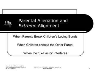 Parental Alienation and
Extreme Alignment
When Parents Break Children’s Loving Bonds
When Children choose the Other Parent
When the ‘Ex-Factor’ interferes
© D.I.G Pty. Ltd S.Korosi 2011 May only be used with the
authors permission
Printed for the WCP Conference 2011,
NSW, Australia with permission from D.I.G
Pty. Ltd August 2011 1
 