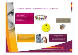 Comme souvent l’anticipation est la clé de tout


S’entourer de plusieurs experts
: expert-comptable,
commissaire aux comptes,
avocat, spécialiste en droit
social, notaire,
conseil indépendant en                                           Bilan juridique et fiscal
patrimoine, banquier




                                                       Patrimoine personnel
       Patrimoine professionnel (analyser
                                                             (faire le
       les actifs et les passifs, vérifier la
                                                  point sur le régime matrimonial
       structure de la société…
                                                   et la protection du conjoint…)




                                                                                                    9
                                                2 – Les perspectives liées à ces impacts démographiques
 
