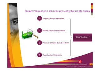 Évaluer l’entreprise à son juste prix constitue un pré requis


             1   Valorisation patrimoniale




             2   Valorisation du rendement


                                                                   Un mix des 4


             3   Prise en compte d’un Goodwill




             4   Valorisation financière




                                                                                                 10
                                             2 – Les perspectives liées à ces impacts démographiques
 