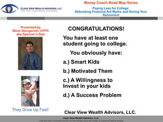 Money Coach Road Map Series
                                                                       Paying Less for College:
                                                             Debunking Financial Aid Myths and Saving Your
                                                                             Retirement


     Presented by
Steve Stanganelli, CFP®                             CONGRATULATIONS!
   aka Spencer’s Dad
                                              You have at least one
                                              student going to college.
                                                      You obviously have:
                                              a.) Smart Kids
                                              b.) Motivated Them
                                              c.) A Willingness to
                                              Invest in your kids
                                              d.) A Success Problem

They Grow Up Fast!
                                               Clear View Wealth Advisors, LLC.
                                              Clear View Wealth Advisors, LLC.
                TO BE USED SOLELY IN CONJUNCTION WITH THE PROFESSIONAL ADVICE AND COUNSEL OF A QUALIFIED FINANCIAL ADVISOR
 