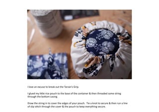 I	
  love	
  an	
  excuse	
  to	
  break	
  out	
  the	
  Tarzan’s	
  Grip.	
  

I	
  glued	
  my	
  li:le	
  rice	
  pouch	
  to	
  the	
  base	
  of	
  the	
  container	
  	
  then	
  threaded	
  some	
  string	
  
through	
  the	
  bo:om	
  casing.	
  

Draw	
  the	
  string	
  in	
  to	
  cover	
  the	
  edges	
  of	
  your	
  pouch.	
  	
  Tie	
  a	
  knot	
  to	
  secure	
  	
  then	
  run	
  a	
  line	
  
of	
  slip	
  s7tch	
  through	
  the	
  cover	
  	
  the	
  pouch	
  to	
  keep	
  everything	
  secure.	
  
 